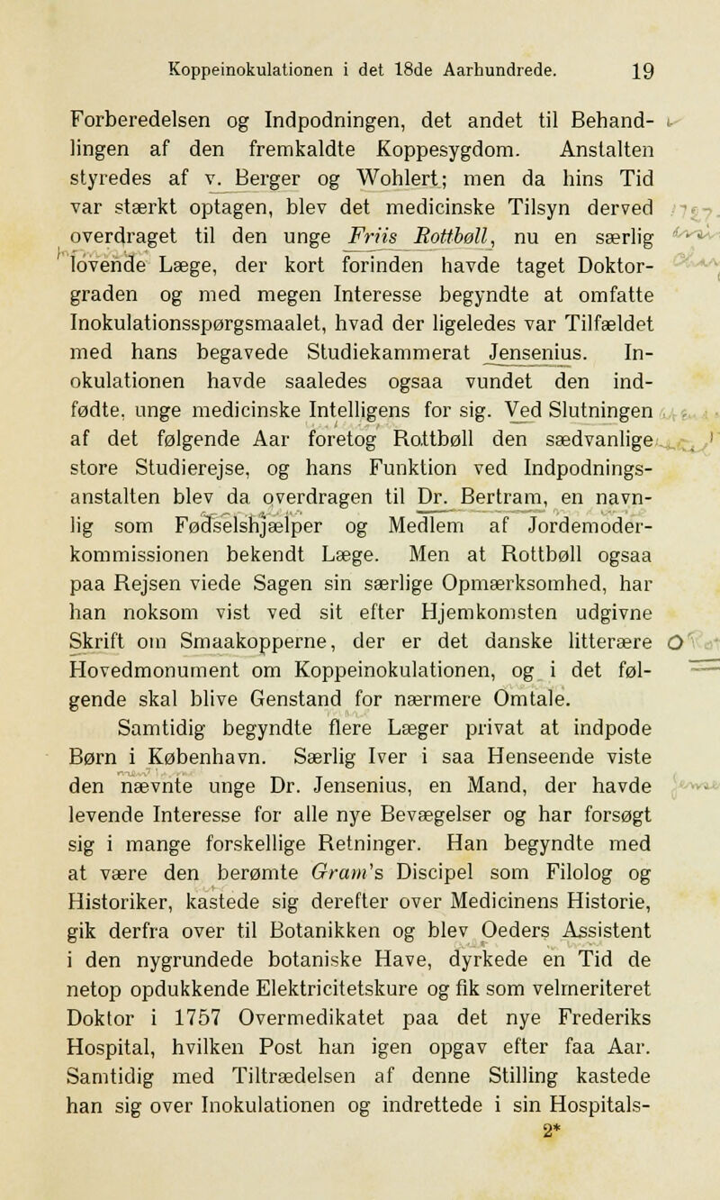 Forberedelsen og Indpodningen, det andet til Behand- i lingen af den fremkaldte Koppesygdom. Anstalten styredes af v. Berger og Wohlert; men da hins Tid var stærkt optagen, blev det medicinske Tilsyn derved overdraget til den unge Friis Bottbøll, nu en særlig lovende Læge, der kort forinden havde taget Doktor- graden og med megen Interesse begyndte at omfatte Inokulationsspørgsmaalet, hvad der ligeledes var Tilfældet med hans begavede Studiekammerat jJensenius. In- okulationen havde saaledes ogsaa vundet den ind- fødte, unge medicinske Intelligens for sig. Ved Slutningen af det følgende Aar foretog Rattbøll den sædvanlige store Studierejse, og hans Funktion ved Indpodnings- anstalten blev da overdragen til Dr. Bertram, en navn- lig som Fødselshjælper og Medlem af Jordemoder- kommissionen bekendt Læge. Men at Rottbøll ogsaa paa Rejsen viede Sagen sin særlige Opmærksomhed, har han noksom vist ved sit efter Hjemkomsten udgivne Skrift om Smaakopperne, der er det danske litterære O Hovedmonument om Koppeinokulationen, og i det føl- gende skal blive Genstand for nærmere Omtale. Samtidig begyndte flere Læger privat at indpode Børn i København. Særlig Iver i saa Henseende viste den nævnte unge Dr. Jensenius, en Mand, der havde levende Interesse for alle nye Bevægelser og har forsøgt sig i mange forskellige Retninger. Han begyndte med at være den berømte Gram's Discipel som Filolog og Historiker, kastede sig derefter over Medicinens Historie, gik derfra over til Botanikken og blev Oeders Assistent i den nygrundede botaniske Have, dyrkede en Tid de netop opdukkende Elektricitetskure og fik som velmeriteret Doktor i 1757 Overmedikatet paa det nye Frederiks Hospital, hvilken Post han igen opgav efter faa Aar. Samtidig med Tiltrædelsen af denne Stilling kastede han sig over Inokulationen og indrettede i sin Hospitals- 2*