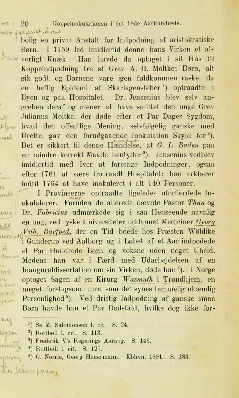 holig en privat Anstalt for Indpodning af aristokratiske Børn. I 1759 led imidlertid denne hans Virken et al- vorligt Knæk. Han havde da optaget i sit Hus til Koppeindpodning tre af Grev A. G. Moltkes Børn, alt gik godt, og Børnene vare igen fuldkommen raske, da en heftig Epidemi af Skarlagensfeber1) optraadte i Byen og paa Hospitalet. Dr. Jensenius blev selv an- greben deraf og mener at have smittet den unge Grev Julianus Moltke, der døde efter et Par Dages Sygdom, hvad den offentlige Mening, selvfølgelig ganske med . t; Urette, gav den forudgaaende Inokulation Skyld for2). Det er sikkert til denne Hændelse, at G. L. Baden paa en mindre korrekt Maade hentyder3). Jensenius vedblev imidlertid med Iver at foretage Indpodninger, ogsaa efter 1761 at være fratraadt Hospitalet: han erklærer indtil 1764 at have inokuleret i alt 140 Personer. I Provinserne optraadte ligeledes uforfærdede In- okulatorer. Foruden de allerede nævnte Pastor Thun og i ■ > i Dr. Fabricius udmærkede sig i saa Henseende navnlig en ung, ved tyske Universiteter uddannet Mediciner Georg \Vilh. Barfoed, der en Tid boede hos Præsten Woldike i Gunderup ved Aalborg og i Løbet af et Aar indpodede et Par Hundrede Børn og voksne uden noget Uheld. Medens han var i Færd med Udarbejdelsen af en Inauguraldissertation om sin Virken, døde han4). I Norge optoges Sagen af en Kirurg Wasmuth i Trondhjem, en meget foretagsom, men som det synes temmelig ubændig Personlighed5). Ved dristig Indpodning af ganske smaa Børn havde han et Par Dødsfald, hvilke dog ikke for- ') Se M. Salomonsen 1. cit. S. 24. ') Rottbøll 1. cit. S. 113. 3) Frederik V's Regerings Aarbog. S. 146. 4) Rottbøll 1. cit. S. 125. X/M i *) G. Norrie, Georg Heuermann. Kbhvn. 1891. S. 183. I