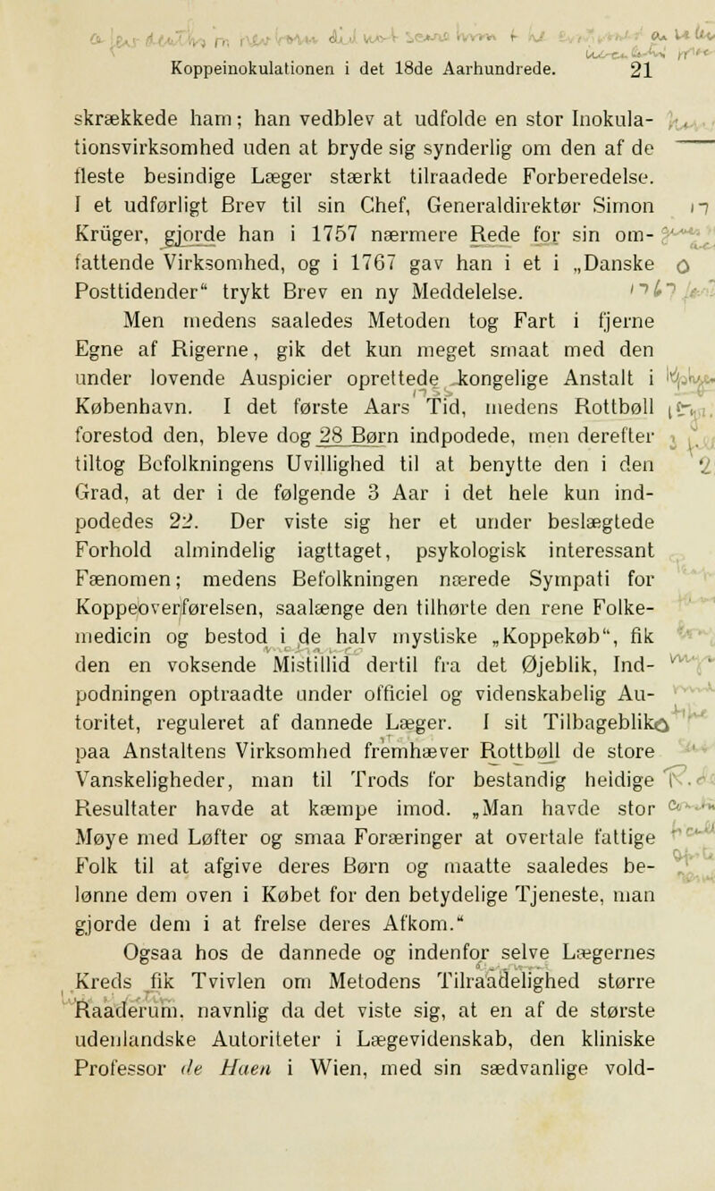 skrækkede ham; han vedblev at udfolde en stor Inokula- tionsvirksomhed uden at bryde sig synderlig om den af de fleste besindige Læger stærkt tilraadede Forberedelse. 1 et udførligt Brev til sin Chef, Generaldirektør Simon n Kruger, gjorde han i 1757 nærmere Rede for sin om- fattende Virksomhed, og i 1767 gav han i et i „Danske q Posttidender trykt Brev en ny Meddelelse. Men medens saaledes Metoden tog Fart i fjerne Egne af Rigerne, gik det kun meget smaat med den under lovende Auspicier oprettede .kongelige Anstalt i '. ■ København. I det første Aars Tid, medens Rottbøll if. forestod den, bleve dog 28 Børn indpodede, men derefter tiltog Befolkningens Uvillighed til at benytte den i den '2 Grad, at der i de følgende 3 Aar i det hele kun ind- podedes 22. Der viste sig her et under beslægtede Forhold almindelig iagttaget, psykologisk interessant Fænomen; medens Befolkningen nærede Sympati for Koppeoverførelsen, saalænge den tilhørte den rene Folke- medicin og bestod i de halv mystiske „Koppekøb, fik den en voksende Mistillid dertil fra det Øjeblik, Ind- podningen optraadte under officiel og videnskabelig Au- toritet, reguleret af dannede Læger. 1 sit Tilbageblik^ paa Anstaltens Virksomhed fremhæver Rottbøll de store Vanskeligheder, man til Trods for bestandig heldige I Resultater havde at kæmpe imod. „Man havde stor Møye med Løfter og smaa Foræringer at overtale fattige Folk til at afgive deres Børn og maatte saaledes be- lønne dem oven i Købet for den betydelige Tjeneste, man gjorde dem i at frelse deres Afkom. Ogsaa hos de dannede og indenfor selve Lægernes Kreds fik Tvivlen om Metodens Tilraadelighed større Raaderum. navnlig da det viste sig, at en af de største udenlandske Autoriteter i Lægevidenskab, den kliniske Professor </e Haen i Wien, med sin sædvanlige vold-