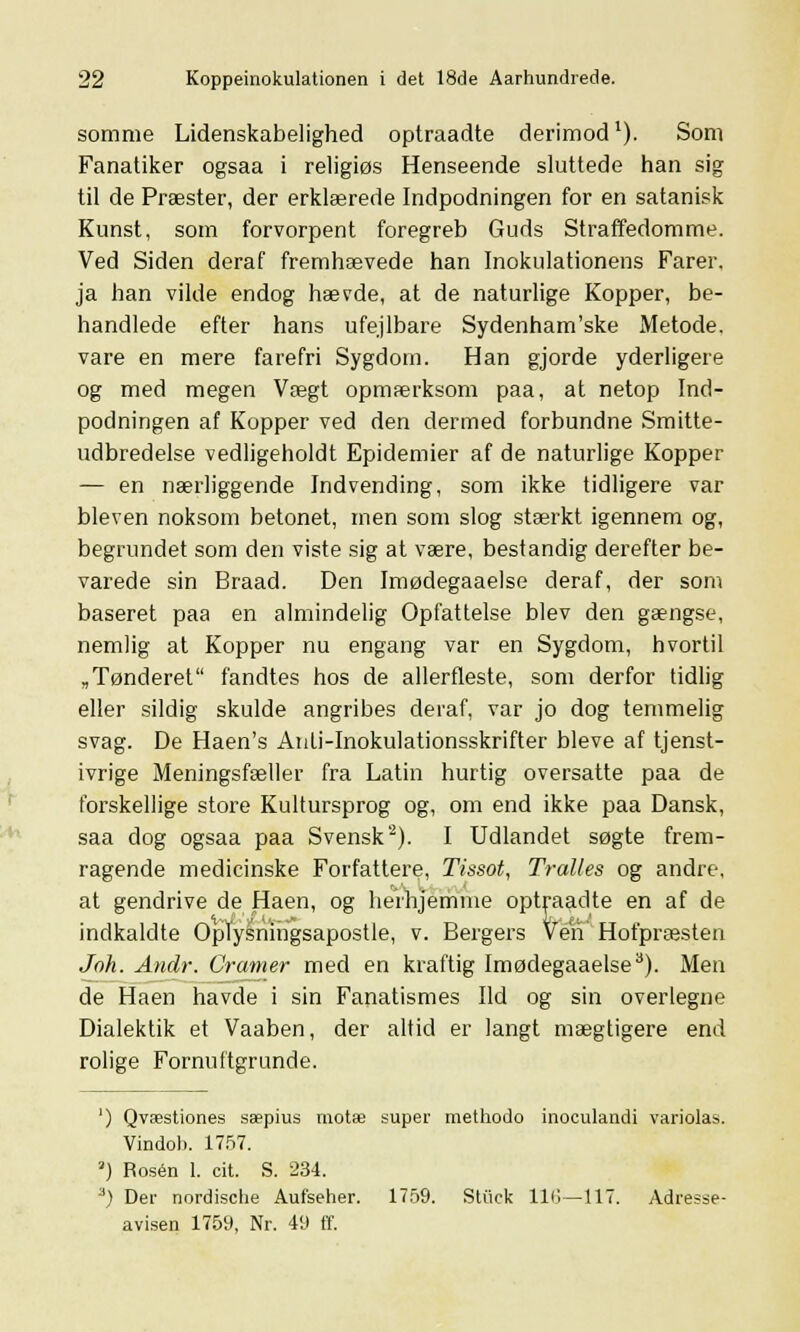 somme Lidenskabelighed optraadte derimod1). Som Fanatiker ogsaa i religiøs Henseende sluttede han sig til de Præster, der erklærede Indpodningen for en satanisk Kunst, som forvorpent foregreb Guds Straffedomme. Ved Siden deraf fremhævede han Inokulationens Farer, ja han vilde endog hævde, at de naturlige Kopper, be- handlede efter hans ufejlbare Sydenham'ske Metode, vare en mere farefri Sygdom. Han gjorde yderligere og med megen Vægt opmærksom paa, at netop Ind- podningen af Kopper ved den dermed forbundne Smitte- udbredelse vedligeholdt Epidemier af de naturlige Kopper — en nærliggende Indvending, som ikke tidligere var bleven noksom betonet, men som slog stærkt igennem og, begrundet som den viste sig at være, bestandig derefter be- varede sin Braad. Den Imødegaaelse deraf, der som baseret paa en almindelig Opfattelse blev den gængse, nemlig at Kopper nu engang var en Sygdom, hvortil „Tønderet fandtes hos de allerfleste, som derfor tidlig eller sildig skulde angribes deraf, var jo dog temmelig svag. De Haen's Anti-Inokulationsskrifter bleve af tjenst- ivrige Meningsfæller fra Latin hurtig oversatte paa de forskellige store Kultursprog og, om end ikke paa Dansk, saa dog ogsaa paa Svensk'2). I Udlandet søgte frem- ragende medicinske Forfattere, Tissot, Tralles og andre, at gendrive de Haen, og herhjemme optraadte en af de indkaldte Oplysningsapostle, v. Bergers Ven Hofpræsten Joh. Andr. Cramer med en kraftig Imødegaaelse3). Men de Haen havde i sin Fanatismes Ild og sin overlegne Dialektik et Vaaben, der altid er langt mægtigere end rolige Fornuftgrunde. ') Qvæstiones sæpius rnotæ super raethodo inoculandi variolas. Vindob. 1757. •) Rosen 1. cit. S. 234. 3) Der nordische Aufseher. 1759. Stiick 116—117. Adresse- avisen 1759, Nr. 49 ff.