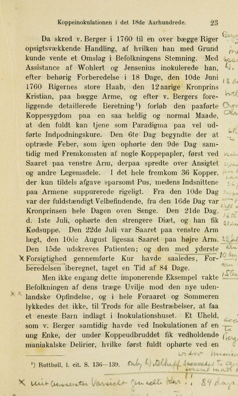 Da skred v. Berger i 1760 til en over bægge Riger opsigtsvækkende Handling, af hvilken han med Grund ty. kunde vente et Omslag i Befolkningens Stemning. Med i^, Assistance af Wohlert og Jensenius inokulerede han, ^1-. efter behørig Forberedelse i 18 Dage, den 10de Juni , * . 1760 Rigernes store Haab, den 12aarige Kronprins Kristian, paa bægge Arme, og efter v. Bergers fore- liggende detaillerede Beretning1) forløb den paaførte C Koppesygdom paa en saa heldig og normal Maade, at den fuldt kan tjene som Paradigma paa vel ud- førte Indpodningskure. Den 6te Dag begyndte der at optræde Feber, som igen ophørte den 9de Dag sam- tidig med Fremkomsten af nogle Koppepapler, først ved Saaret paa venstre Arm, derpaa spredte over Ansigtet og andre Legemsdele. I det hele fremkom 36 Kopper, der kun tildels afgave sparsomt Pus, medens Indsnittene paa Armene suppurerede rigeligt. Fra den 10de Dag- var der fuldstændigt Velbefindende, fra den 16de Dag var Kronprinsen hele Dagen oven Senge. Den 21de Dag, d. 1ste Juli, ophørte den strengere Diæt, og han fik a/ Kødsuppe. Den 22de Juli var Saaret paa venstre Arm lægt, den 10de August ligesaa Saaret paa højre Arm. Den 15de udskreves Patienten; og den med yderste XForsigtighed gennemførte Kur havde saaledes, For- beredelsen iberegnet, taget en Tid af 84 Dage. Men ikke engang dette imponerende Eksempel vakte ~ Befolkningen af dens træge Uvilje mod den nye uden- landske Opfindelse, og i hele Foraaret og Sommeren lykkedes det ikke, til Trods for alle Bestræbelser, at faa et eneste Barn indlagt i Inokulationshuset. Et Uheld, som v. Berger samtidig havde ved Inokulationen af en . ung Enke, der under Koppeudbruddet fik vedholdende fL maniakalske Delirier, hvilke først fuldt ophørte ved en iji « ) Rottbøll, 1. cit. S. 136—139. (*Jh ty<M&k*M i**«*