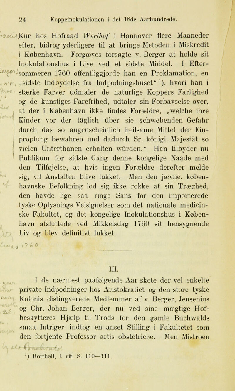 ioa&U)£.\ir hos Hofraad Werlhof i Hannover flere Maaneder efter, bidrog yderligere til at bringe Metoden i Miskredit i København. Forgæves forsøgte v. Berger at holde sit Inokulationshus i Live ved et sidste Middel. I Efter- u^tf 'sommeren 1760 offentliggjorde han en Proklamation, en „sidste Indbydelse fra Indpodningshuset '), hvori han i stærke Farver udmaler de naturlige Koppers Farlighed og de kunstiges Farefrihed, udtaler sin Forbavselse over, at der i København ikke findes Forældre, „welche ihre Kinder vor der tåglich viber sie schwebenden Gefahr durch das so augenscheinlich heilsame Mittel der Ein- propfung bewahren und dadurch Sr. konigl. Majeståt so j vielen Unterthanen erhalten wiirden. Han tilbyder nu Publikum for sidste Gang denne kongelige Naade med den Tilføjelse, at hvis ingen Forældre derefter melde sig, vil Anstalten blive lukket. Men den jævne, køben- havnske Befolkning lod sig ikke rokke af sin Træghed, den havde lige saa ringe Sans for den importerede tyske Oplysnings Velsignelser som det nationale medicin- ske Fakultet, og det kongelige Inokulationshus i Køben- havn afsluttede ved Mikkelsdag 1760 sit hensygnende Liv og blev definitivt lukket. 0 l?é o III. I de nærmest paafølgende Aar skete der vel enkelte private Indpodninger hos Aristokratiet og den store tyske Kolonis distingverede Medlemmer af v. Berger, Jensenius og Ghr. Johan Berger, der nu ved sine mægtige Hof- beskytteres Hjælp til Trods for den gamle Buchwalds smaa Intriger indtog en anset Stilling i Fakultetet som den fortjente Professor årtis obstetriciæ. Men Mistroen ') Rottbøll, 1. cit. S. 110—111.