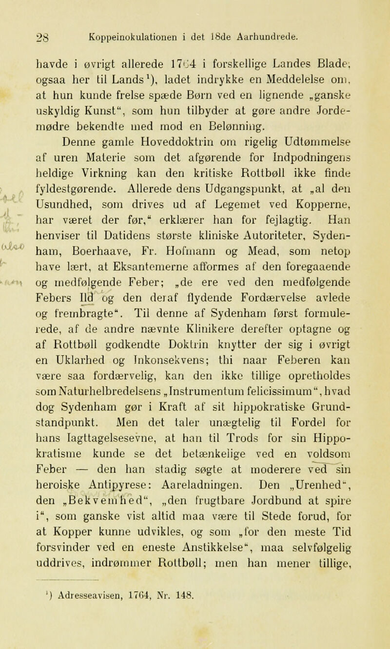 havde i øvrigt allerede 1764 i forskellige Landes Blade, ogsaa her til Lands1), ladet indrykke en Meddelelse om. at hun kunde frelse spæde Børn ved en lignende „ganske uskyldig Kunst, som hun tilbyder at gøre andre Jorde- mødre bekendte med mod en Belønning. Denne gamle Hoveddoktrin om rigelig Udtømmelse af uren Materie som det afgørende for Indpodningens heldige Virkning kan den kritiske Bottbøll ikke finde fyldestgørende. Allerede dens Udgangspunkt, at „al den Usundhed, som drives ud af Legemet ved Kopperne, har været der før, erklærer han for fejlagtig. Han henviser til Datidens største kliniske Autoriteter, Syden- ham, Boerhaave, Fr. Hofmann og Mead, som netop have lært, at Eksantemerne afformes af den foregaaende > og medfølgende Feber; „de ere ved den medfølgende Febers Ild og den deraf flydende Fordærvelse avlede og frembragte. Til denne af Sydenham først formule- rede, af de andre nævnte Klinikere derefter optagne og af Rottbøll godkendte Doktrin krrytter der sig i øvrigt en Uklarhed og Inkonsekvens; thi naar Feberen kan være saa fordærvelig, kan den ikke tillige opretholdes som Naturhelbredelsens „Instrumentum felicissirnum, hvad dog Sydenham gør i Kraft af sit hippokratiske Grund- standpunkt. Men det taler unægtelig til Fordel for- håns Iagttagelsesevne, at han til Trods for sin Hippo- kratisnre kunde se det betænkelige ved en voldsom Feber — den han stadig søgte at moderere ved sin heroiske Antipyrese: Aareladningerr. Den „Urenhed, den „Bekvemhed, „den frugtbare Jordbund at spire i, som ganske vist altid maa være til Stede forud, for at Kopper kunne udvikles, og som „for derr meste Tid forsvinder ved en eneste Anstikkelse, maa selvfølgelig uddrives, indrømmer Rottbøll; men han mener tillige, ') Adresseavisen, 17G4, Nr. 148.