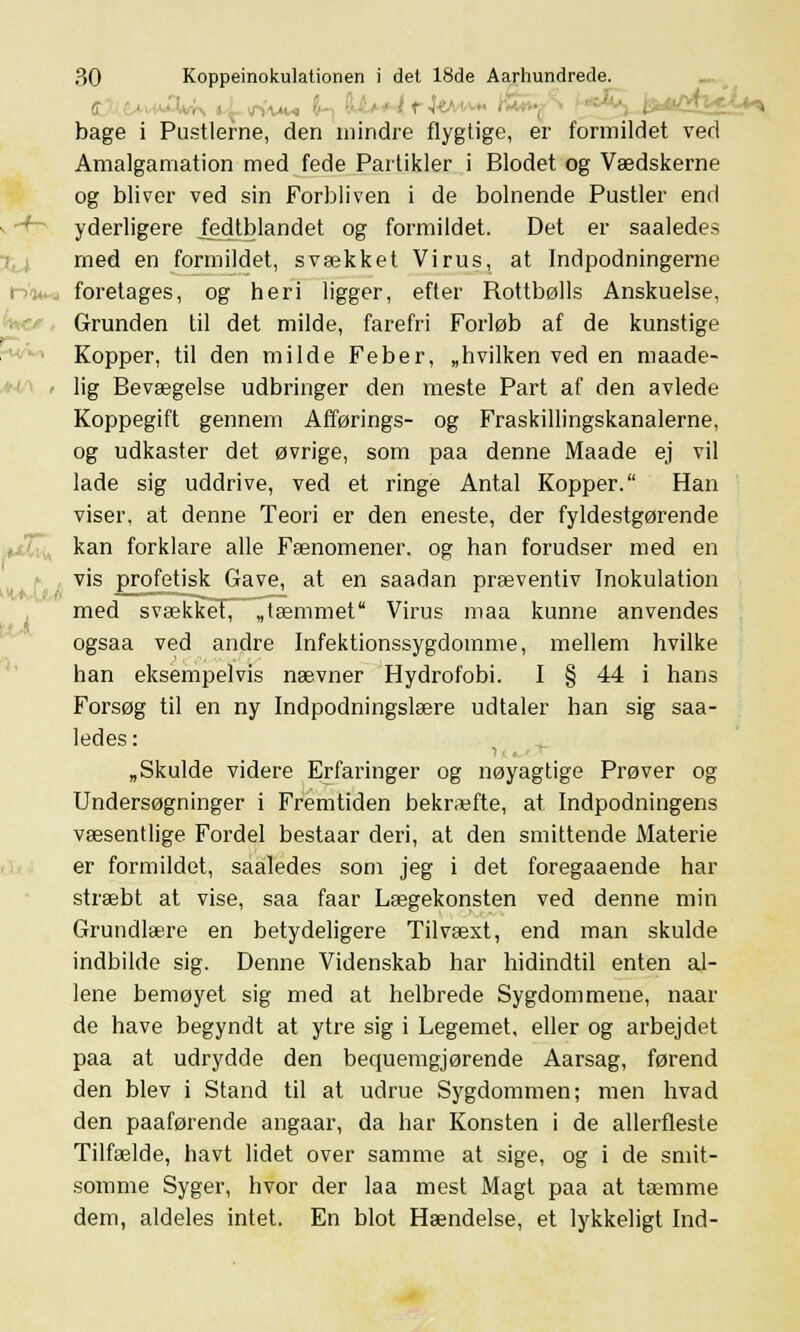 ff ...'■.■■:, bage i Pustlerne, den mindre flygtige, er formildet ved Amalgamation med fede Partikler i Blodet og Vædskerne og bliver ved sin Forbliven i de bolnende Pustler end yderligere jedtblandet og formildet. Det er saaledes med en formildet, svækket Virus, at Indpodningerne »-Vi*, foretages, og heri ligger, efter Rottbølls Anskuelse, Grunden til det milde, farefri Forløb af de kunstige Kopper, til den milde Feber, „hvilken ved en maade- lig Bevægelse udbringer den meste Part af den avlede Koppegift gennem Afførings- og Fraskillingskanalerne, og udkaster det øvrige, som paa denne Maade ej vil lade sig uddrive, ved et ringe Antal Kopper. Han viser, at denne Teori er den eneste, der fyldestgørende kan forklare alle Fænomener, og han forudser med en vis profetisk Gave, at en saadan præventiv Inokulation med svækkeT^ „tæmmet Virus maa kunne anvendes ogsaa ved andre Infektionssygdomme, mellem hvilke han eksempelvis nævner Hydrofobi. I § 44 i hans Forsøg til en ny Indpodningslære udtaler han sig saa- ledes: „Skulde videre Erfaringer og nøyagtige Prøver og Undersøgninger i Fremtiden bekræfte, at Indpodningens væsentlige Fordel bestaar deri, at den smittende Materie er formildet, saaledes som jeg i det foregaaende har stræbt at vise, saa faar Lægekonsten ved denne min Grundlære en betydeligere Tilvæxt, end man skulde indbilde sig. Denne Videnskab har hidindtil enten al- lene bemøyet sig med at helbrede Sygdommene, naar de have begyndt at ytre sig i Legemet, eller og arbejdet paa at udrydde den bequemgjørende Aarsag, førend den blev i Stand til at udrue Sygdommen; men hvad den paaførende angaar, da har Konsten i de allerfleste Tilfælde, havt lidet over samme at sige, og i de smit- somme Syger, hvor der laa mest Magt paa at tæmme dem, aldeles intet. En blot Hændelse, et lykkeligt Ind-