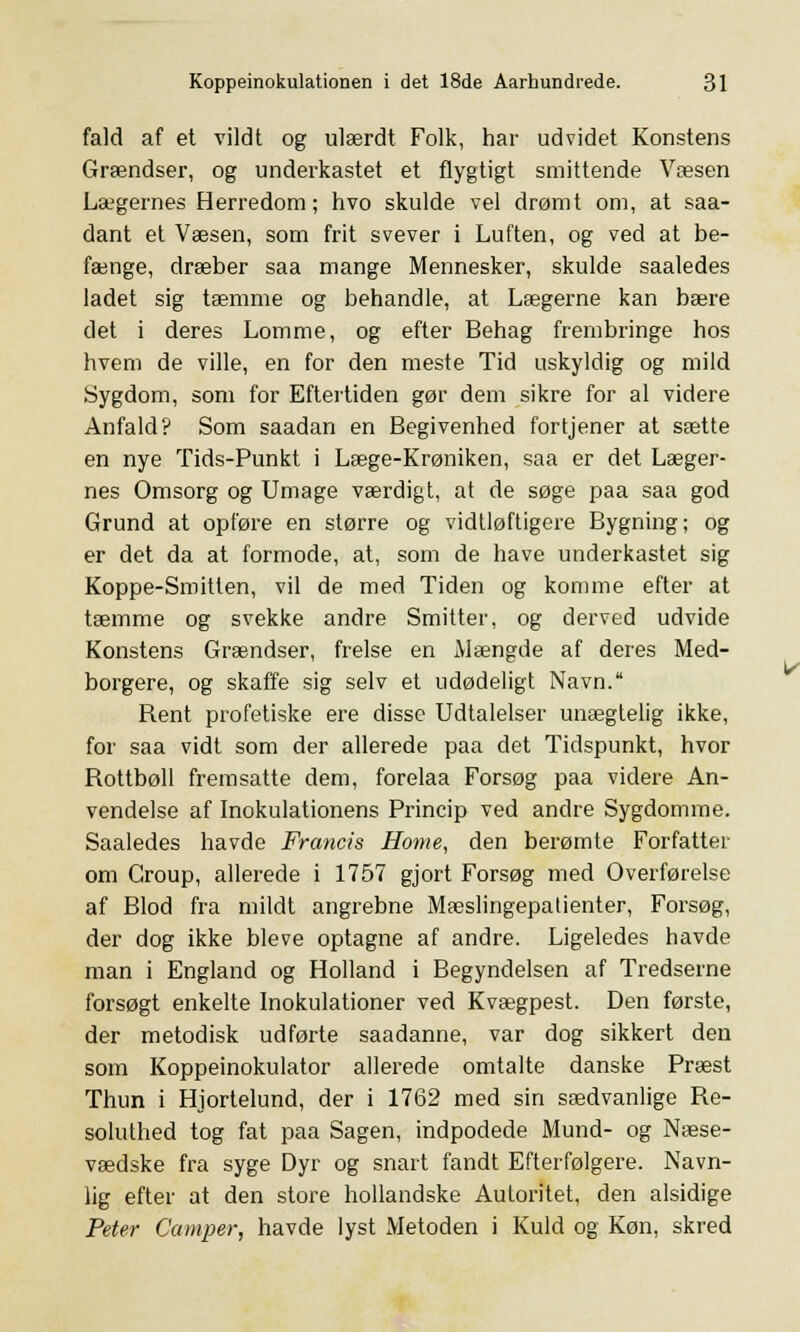 fald af et vildt og ulærdt Folk, har udvidet Konstens Grændser, og underkastet et flygtigt smittende Væsen Lægernes Herredom; hvo skulde vel drømt om, at saa- dant et Væsen, som frit svever i Luften, og ved at be- fænge, dræber saa mange Mennesker, skulde saaledes ladet sig tæmme og behandle, at Lægerne kan bære det i deres Lomme, og efter Behag frembringe hos hvem de ville, en for den meste Tid uskyldig og mild Sygdom, som for Eftertiden gør dem sikre for al videre Anfald? Som saadan en Begivenhed fortjener at sætte en nye Tids-Punkt i Læge-Krøniken, saa er det Læger- nes Omsorg og Umage værdigt, at de søge paa saa god Grund at opføre en større og vidtløftigere Bygning; og er det da at formode, at, som de have underkastet sig Koppe-Smitlen, vil de med Tiden og komme efter at tæmme og svekke andre Smitter, og derved udvide Konstens Grændser, frelse en Mængde af deres Med- borgere, og skaffe sig selv et udødeligt Navn. Rent profetiske ere disse Udtalelser unægtelig ikke, for saa vidt som der allerede paa det Tidspunkt, hvor Rottbøll fremsatte dem, forelaa Forsøg paa videre An- vendelse af Inokulationens Princip ved andre Sygdomme. Saaledes havde Francis Home, den berømte Forfatter om Group, allerede i 1757 gjort Forsøg med Overførelse af Blod fra mildt angrebne Mæslingepatienter, Forsøg, der dog ikke bleve optagne af andre. Ligeledes havde man i England og Holland i Begyndelsen af Tredserne forsøgt enkelte Inokulationer ved Kvægpest. Den første, der metodisk udførte saadanne, var dog sikkert den som Koppeinokulator allerede omtalte danske Præst Thun i Hjortelund, der i 1762 med sin sædvanlige Re- soluthed tog fat paa Sagen, indpodede Mund- og Næse- vædske fra syge Dyr og snart fandt Efterfølgere. Navn- lig efter at den store hollandske Autoritet, den alsidige Peter Camper, havde lyst Metoden i Kuld og Køn, skred