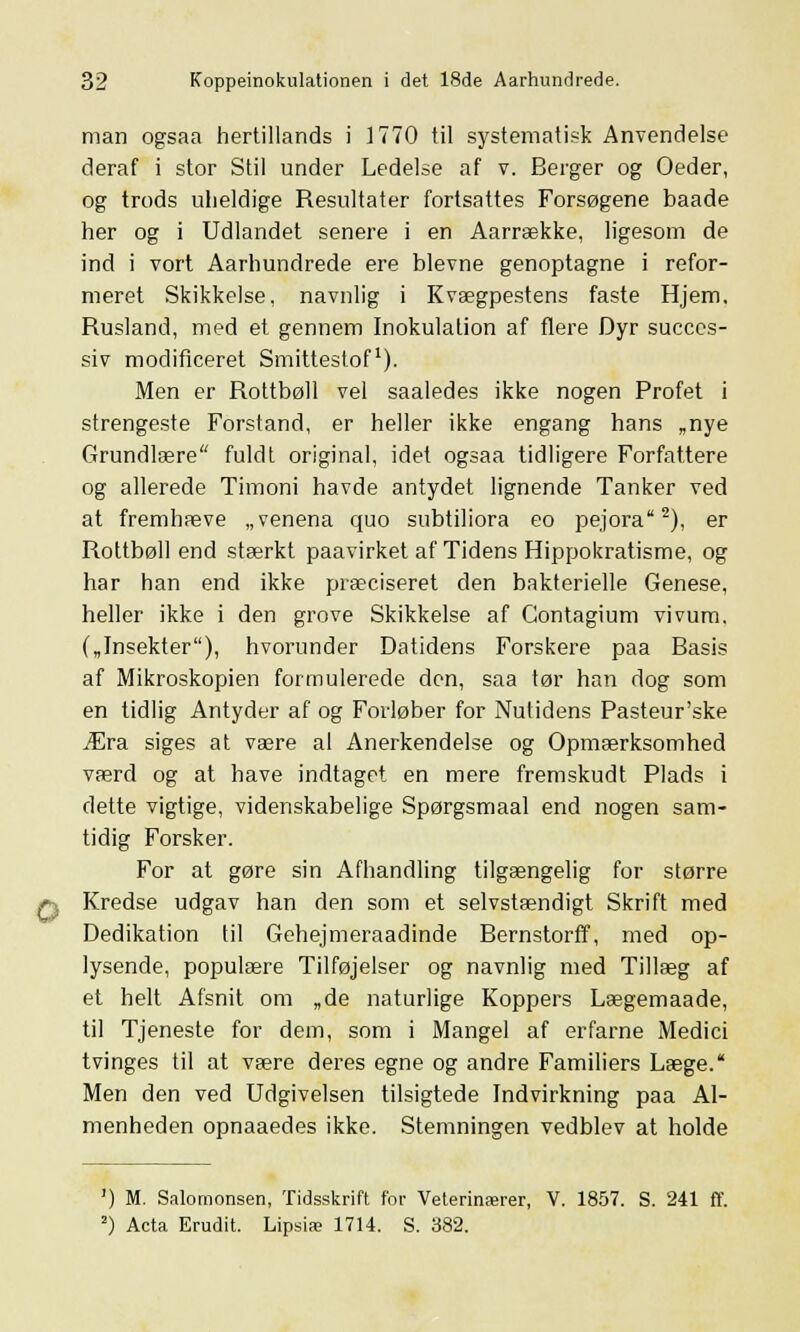 man ogsaa hertillands i 1770 til systematisk Anvendelse deraf i stor Stil under Ledelse af v. Berger og Oeder, og trods uheldige Resultater fortsattes Forsøgene baade her og i Udlandet senere i en Aarrække, ligesom de ind i vort Aarhundrede ere blevne genoptagne i refor- meret Skikkelse, navnlig i Kvægpestens faste Hjem. Rusland, med et gennem Inokulalion af flere Dyr succes- siv modificeret Smittestof1). Men er Rottbøll vel saaledes ikke nogen Profet i strengeste Forstand, er heller ikke engang hans „nye Grundlære fuldt original, idet ogsaa tidligere Forfattere og allerede Timoni havde antydet lignende Tanker ved at fremhæve „venena quo subtiliora eo pejora2), er Rottbøll end stærkt paavirket af Tidens Hippokratisme, og har han end ikke præciseret den bakterielle Genese, heller ikke i den grove Skikkelse af Contagium vivum. („Insekter), hvorunder Datidens Forskere paa Basis af Mikroskopien formulerede den, saa tør han dog som en tidlig Antyder af og Forløber for Nutidens Pasteur'ske Æra siges at være al Anerkendelse og Opmærksomhed værd og at have indtaget en mere fremskudt Plads i dette vigtige, videnskabelige Spørgsmaal end nogen sam- tidig Forsker. For at gøre sin Afhandling tilgængelig for større Kredse udgav han den som et selvstændigt Skrift med Dedikation til Gehejmeraadinde Bernstorff, med op- lysende, populære Tilføjelser og navnlig med Tillæg af et helt Afsnit om „de naturlige Koppers Lægemaade, til Tjeneste for dem, som i Mangel af erfarne Medici tvinges til at være deres egne og andre Familiers Læge. Men den ved Udgivelsen tilsigtede Indvirkning paa Al- menheden opnaaedes ikke. Stemningen vedblev at holde ') M. Salomonsen, Tidsskrift for Veterinærer, V. 1857. S. 241 ff. 2) Acta Erudit. Lipsiæ 1714. S. 382.