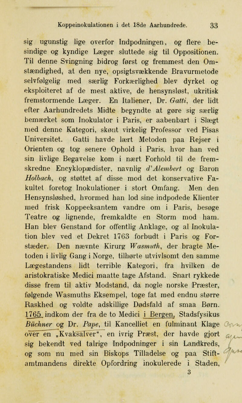 sig ugunstig lige overfor Indpodningen, og flere be- sindige og kyndige Læger sluttede sig til Oppositionen. Til denne Svingning bidrog først og fremmest den Om- stændighed, at den nye, opsigtsvækkende Bravurmetode selvfølgelig med særlig Forkærlighed blev dyrket og eksploiteret af de mest aktive, de hensynsløst, ukritisk fremstormende Læger. En Italiener, Dr. Gatti, der lidt efter Aarhundredets Midte begyndte at gøre sig særlig bemærket som Inokulator i Paris, er aabenbart i Slægt med denne Kategori, skønt virkelig Professor ved Pisas Universitet. Gatti havde lært Metoden paa Rejser i Orienten og tog senere Ophold i Paris, hvor han ved sin livlige Begavelse kom i nært Forhold til de frem- skredne Encyklopædister, navnlig cTAlembert og Baron Holbach, og støttet af disse mod det konservative Fa- kultet foretog Inokulationer i stort Omfang. Men den Hensynsløshed, hvormed han lod sine indpodede Klienter med frisk Koppeeksantem vandre om i Paris, besøge Teatre og lignende, fremkaldte en Storm mod ham. Han blev Genstand for offentlig Anklage, og al Inokula- tion blev ved et Dekret 1763 forbudt i Paris og For- stæder. Den nævnte Kirurg Wasmuth, der bragte Me- toden i livlig Gang i Norge, tilhørte utvivlsomt den samme Lægestandens lidt terrible Kategori, fra hvilken de aristokratiske Medici maatte tage Afstand. Snart rykkede disse frem til aktiv Modstand, da nogle norske Præster, følgende Wasmuths Eksempel, toge fat med endnu større Raskhed og voldte adskillige Dødsfald af smaa Børn. 1765, indkom der fra de to Medici i Bergen, Stadsfysikus Biichner og Dr. Pape, til Kancelliet en fulminant Klage overøen „Kvaksalver, en ivrig Præst, der havde gjort sig bekendt ved talrige Indpodninger i sin Landkreds, og som nu med sin Biskops Tilladelse og paa Stift- amtmandens direkte Opfordring inokulerede i Staden, 3