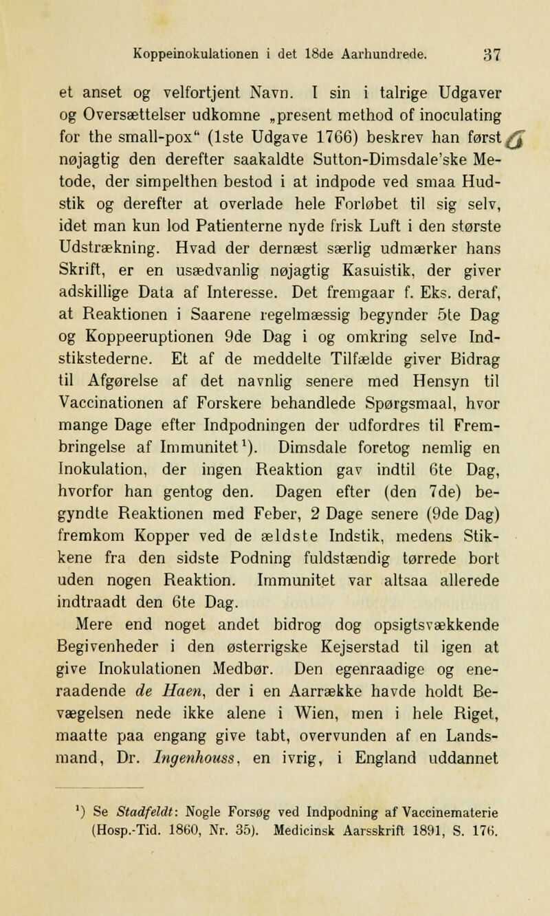 et anset og velfortjent Navn. I sin i talrige Udgaver og Oversættelser udkomne „present method of inoculating for the small-pox (1ste Udgave 1766) beskrev han først få nøjagtig den derefter saakaldte Sutton-Dimsdale'ske Me- tode, der simpelthen bestod i at indpode ved smaa Hud- stik og derefter at overlade hele Forløbet til sig selv, idet man kun lod Patienterne nyde frisk Luft i den største Udstrækning. Hvad der dernæst særlig udmærker hans Skrift, er en usædvanlig nøjagtig Kasuistik, der giver adskillige Data af Interesse. Det fremgaar f. Eks. deraf, at Reaktionen i Saarene regelmæssig begynder 5te Dag og Koppeeruptionen 9de Dag i og omkring selve Ind- stikstederne. Et af de meddelte Tilfælde giver Bidrag til Afgørelse af det navnlig senere med Hensyn til Vaccinationen af Forskere behandlede Spørgsmaal, hvor mange Dage efter Indpodningen der udfordres til Frem- bringelse af Immunitet1). Dimsdale foretog nemlig en Inokulation, der ingen Reaktion gav indtil 6te Dag, hvorfor han gentog den. Dagen efter (den 7de) be- gyndte Reaktionen med Feber, 2 Dage senere (9de Dag) fremkom Kopper ved de ældste Indstik, medens Stik- kene fra den sidste Podning fuldstændig tørrede bort uden nogen Reaktion. Immunitet var altsaa allerede indtraadt den 6te Dag. Mere end noget andet bidrog dog opsigtsvækkende Begivenheder i den østerrigske Kejserstad til igen at give Inokulationen Medbør. Den egenraadige og ene- raadende de Haen, der i en Aarrække havde holdt Be- vægelsen nede ikke alene i Wien, men i hele Riget, maatte paa engang give tabt, overvunden af en Lands- mand, Dr. Ingenhouss, en ivrig, i England uddannet ') Se Stadfeldt: Nogle Forsøg ved Indpodning af Vaccinematerie (Hosp.-Tid. 1860, Nr. 35). Medicinsk Aarsskrift 1891, S. 17(i.