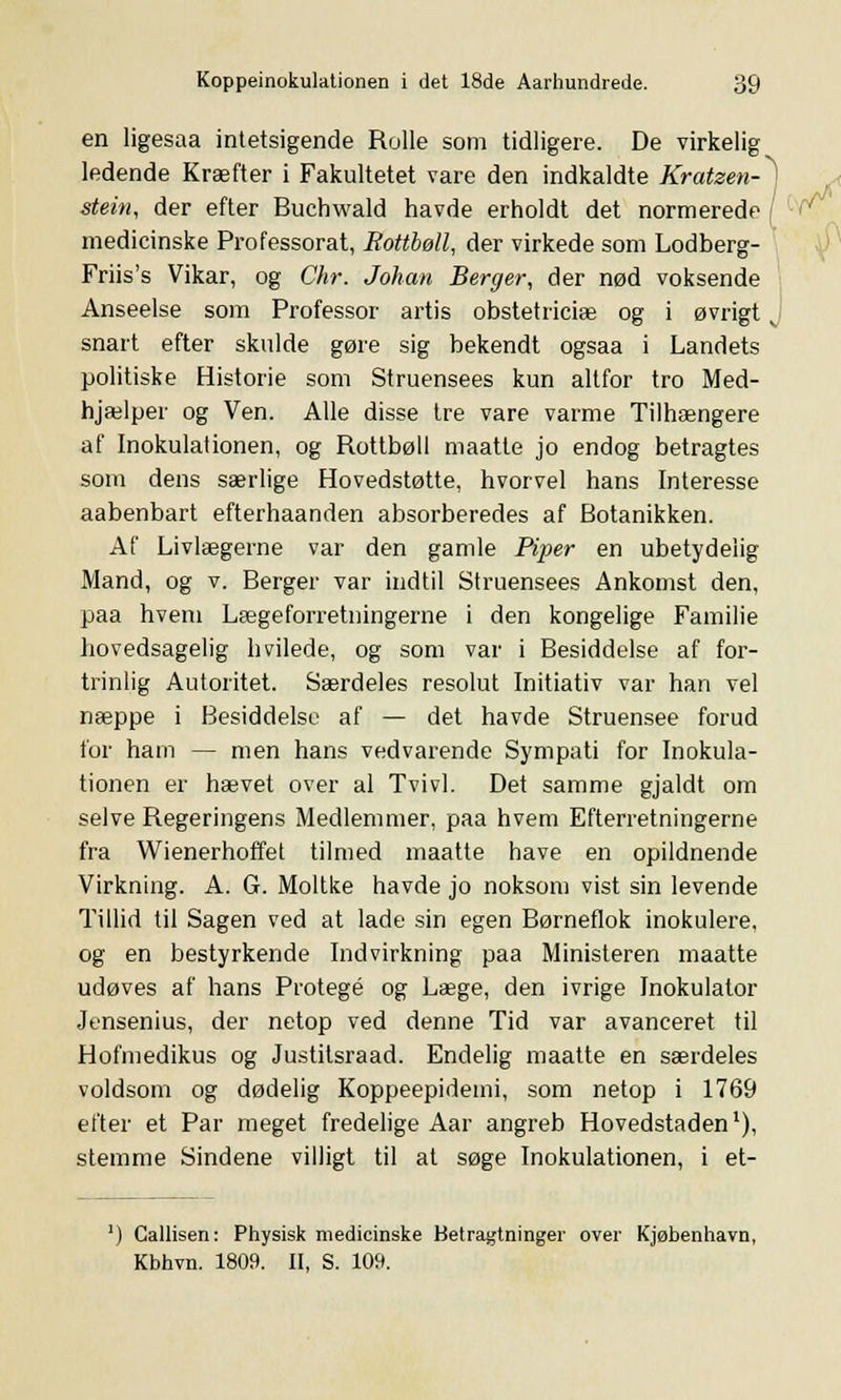 en ligesaa intetsigende Rolle som tidligere. De virkelig ledende Kræfter i Fakultetet vare den indkaldte Kratzen-^] stein, der efter Buchwald havde erholdt det normerede medicinske Professorat, Bottbøll, der virkede som Lodberg- Friis's Vikar, og Chr. Johan Berger, der nød voksende Anseelse som Professor årtis obstetriciæ og i øvrigt snart efter skulde gøre sig bekendt ogsaa i Landets politiske Historie som Struensees kun altfor tro Med- hjælper og Ven. Alle disse tre vare varme Tilhængere af Inokulafionen, og Rottbøll maatte jo endog betragtes som dens særlige Hovedstøtte, hvorvel hans Interesse aabenbart efterhaanden absorberedes af Botanikken. Af Livlægerne var den gamle Piper en ubetydelig Mand, og v. Berger var indtil Struensees Ankomst den, paa hvem Lægeforretningerne i den kongelige Familie hovedsagelig hvilede, og som var i Besiddelse af for- trinlig Autoritet. Særdeles resolut Initiativ var han vel næppe i Besiddelse af — det havde Struensee forud for ham — men hans vedvarende Sympati for Inokula- tionen er hævet over al Tvivl. Det samme gjaldt om selve Regeringens Medlemmer, paa hvem Efterretningerne fra Wienerhoffet tilmed maatte have en opildnende Virkning. A. G. Moltke havde jo noksom vist sin levende Tillid til Sagen ved at lade sin egen Børneflok inokulere, og en bestyrkende Indvirkning paa Ministeren maatte udøves af hans Protegé og Læge, den ivrige Inokulator Jensenius, der netop ved denne Tid var avanceret til Hofmedikus og Justitsraad. Endelig maatte en særdeles voldsom og dødelig Koppeepideini, som netop i 1769 efter et Par meget fredelige Aar angreb Hovedstaden1), stemme Sindene villigt til at søge Inokulationen, i et- ') Callisen: Physisk medicinske Betragtninger over Kjøbenhavn, Kbhvn. 1809. II, S. 109.