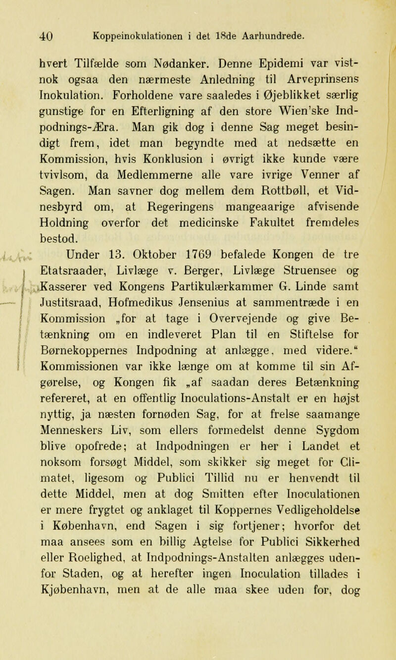 hvert Tilfælde som Nødanker. Denne Epidemi var vist- nok ogsaa den nærmeste Anledning til Arveprinsens Inokulation. Forholdene vare saaledes i Øjeblikket særlig gunstige for en Efterligning af den store Wien'ske Ind- podnings-Æra. Man gik dog i denne Sag meget besin- digt frem, idet man begyndte med at nedsætte en Kommission, hvis Konklusion i øvrigt ikke kunde være tvivlsom, da Medlemmerne alle vare ivrige Venner af Sagen. Man savner dog mellem dem Rottbøll, et Vid- nesbyrd om, at Regeringens mangeaarige afvisende Holdning overfor det medicinske Fakultet fremdeles bestod. Under 13. Oktober 1769 befalede Kongen de tre i Etatsraader, Livlæge v. Berger, Livlæge Struensee og Kasserer ved Kongens Partikulærkammer G. Linde samt Justitsraad, Hofmedikus Jensenius at sammentræde i en Kommission „for at tage i Overvejende og give Be- tænkning om en indleveret Plan til en Stiftelse for Børnekoppernes Indpodning at anlægge, med videre. Kommissionen var ikke længe om at komme til sin Af- gørelse, og Kongen fik „af saadan deres Betænkning refereret, at en offentlig Inoculations-Anstalt er en højst nyttig, ja næsten fornøden Sag, for at frelse saamange Menneskers Liv, som ellers formedelst denne Sygdom blive opofrede; at Indpodningen er her i Landet et noksom forsøgt Middel, som skikker sig meget for Cli- matet, ligesom og Publici Tillid nu er henvendt til dette Middel, men at dog Smitten efter Inoculationen er mere frygtet og anklaget til Koppernes Vedligeholdelse i København, end Sagen i sig fortjener; hvorfor det maa ansees som en billig Agtelse for Publici Sikkerhed eller Roelighed, at Indpodnings-Anstalten anlægges uden- for Staden, og at herefter ingen Inoculation tillades i Kjøbenhavn, men at de alle maa skee uden for, dog