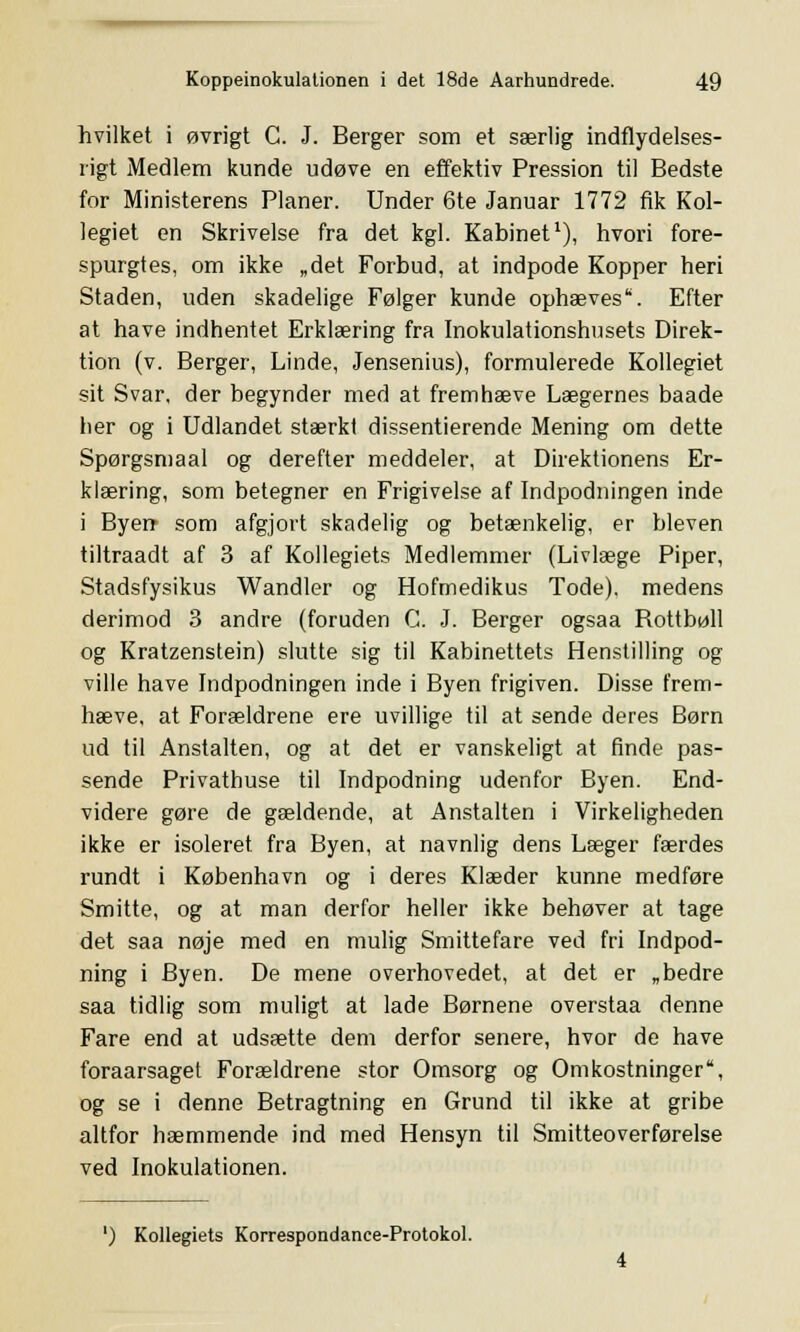 hvilket i øvrigt C. J. Berger som et særlig indflydelses- rigt Medlem kunde udøve en effektiv Pression til Bedste for Ministerens Planer. Under 6te Januar 1772 fik Kol- legiet en Skrivelse fra det kgl. Kabinet1), hvori fore- spurgtes, om ikke „det Forbud, at indpode Kopper heri Staden, uden skadelige Følger kunde ophæves'. Efter at have indhentet Erklæring fra Inokulationshusets Direk- tion (v. Berger, Linde, Jensenius), formulerede Kollegiet sit Svar, der begynder med at fremhæve Lægernes baade her og i Udlandet stærkt dissentierende Mening om dette Spørgsmaal og derefter meddeler, at Direktionens Er- klæring, som betegner en Frigivelse af Indpodningen inde i Byen- som afgjort skadelig og betænkelig, er bleven tiltraadt af 3 af Kollegiets Medlemmer (Livlæge Piper, Stadsfysikus Wandler og Hofmedikus Tode). medens derimod 3 andre (foruden C. J. Berger ogsaa Bottbøll og Kratzenstein) slutte sig til Kabinettets Henstilling og ville have Indpodningen inde i Byen frigiven. Disse frem- hæve, at Forældrene ere uvillige til at sende deres Børn ud til Anstalten, og at det er vanskeligt at finde pas- sende Privathuse til Indpodning udenfor Byen. End- videre gøre de gældende, at Anstalten i Virkeligheden ikke er isoleret fra Byen, at navnlig dens Læger færdes rundt i København og i deres Klæder kunne medføre Smitte, og at man derfor heller ikke behøver at tage det saa nøje med en mulig Smittefare ved fri Indpod- ning i Byen. De mene overhovedet, at det er „bedre saa tidlig som muligt at lade Børnene overstaa denne Fare end at udsætte dem derfor senere, hvor de have foraarsaget Forældrene stor Omsorg og Omkostninger, og se i denne Betragtning en Grund til ikke at gribe altfor hæmmende ind med Hensyn til Smitteoverførelse ved Inokulationen. ') Kollegiets Korrespondance-Protokol.