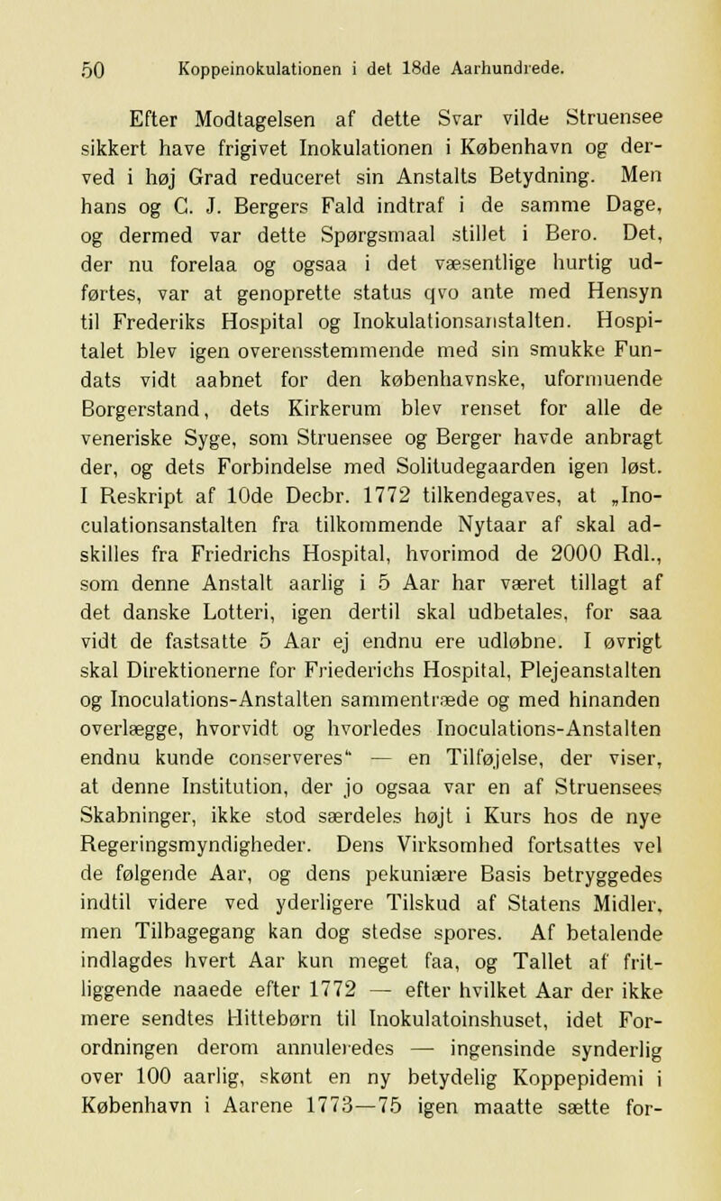 Efter Modtagelsen af dette Svar vilde Struensee sikkert have frigivet Inokulationen i København og der- ved i høj Grad reduceret sin Anstalts Betydning. Men hans og G. J. Bergers Fald indtraf i de samme Dage, og dermed var dette Spørgsmaal stillet i Bero. Det, der nu forelaa og ogsaa i det væsentlige hurtig ud- førtes, var at genoprette status qvo ante med Hensyn til Frederiks Hospital og Inokulationsanstalten. Hospi- talet blev igen overensstemmende med sin smukke Fun- dats vidt aabnet for den københavnske, uformuende Borgerstand, dets Kirkerum blev renset for alle de veneriske Syge, som Struensee og Berger havde anbragt der, og dets Forbindelse med Solitudegaarden igen løst. I Reskript af 10de Decbr. 1772 tilkendegaves, at „Ino- culationsanstalten fra tilkommende Nytaar af skal ad- skilles fra Friedrichs Hospital, hvorimod de 2000 RdL, som denne Anstalt aarlig i 5 Aar har været tillagt af det danske Lotteri, igen dertil skal udbetales, for saa vidt de fastsatte 5 Aar ej endnu ere udløbne. I øvrigt skal Direktionerne for Friederichs Hospital, Plejeanstalten og Inoculations-Anstalten sammentræde og med hinanden overlægge, hvorvidt og hvorledes Inoculations-Anstalten endnu kunde conserveres — en Tilføjelse, der viser, at denne Institution, der jo ogsaa var en af Struensees Skabninger, ikke stod særdeles højt i Kurs hos de nye Regeringsmyndigheder. Dens Virksomhed fortsattes vel de følgende Aar, og dens pekuniære Basis betryggedes indtil videre ved yderligere Tilskud af Statens Midler, men Tilbagegang kan dog stedse spores. Af betalende indlagdes hvert Aar kun meget faa, og Tallet af frit- liggende naaede efter 1772 — efter hvilket Aar der ikke mere sendtes Hittebørn til Inokulatoinshuset, idet For- ordningen derom annuleiedes — ingensinde synderlig over 100 aarlig, skønt en ny betydelig Koppepidemi i København i Aarene 1773—75 igen maatte sætte for-