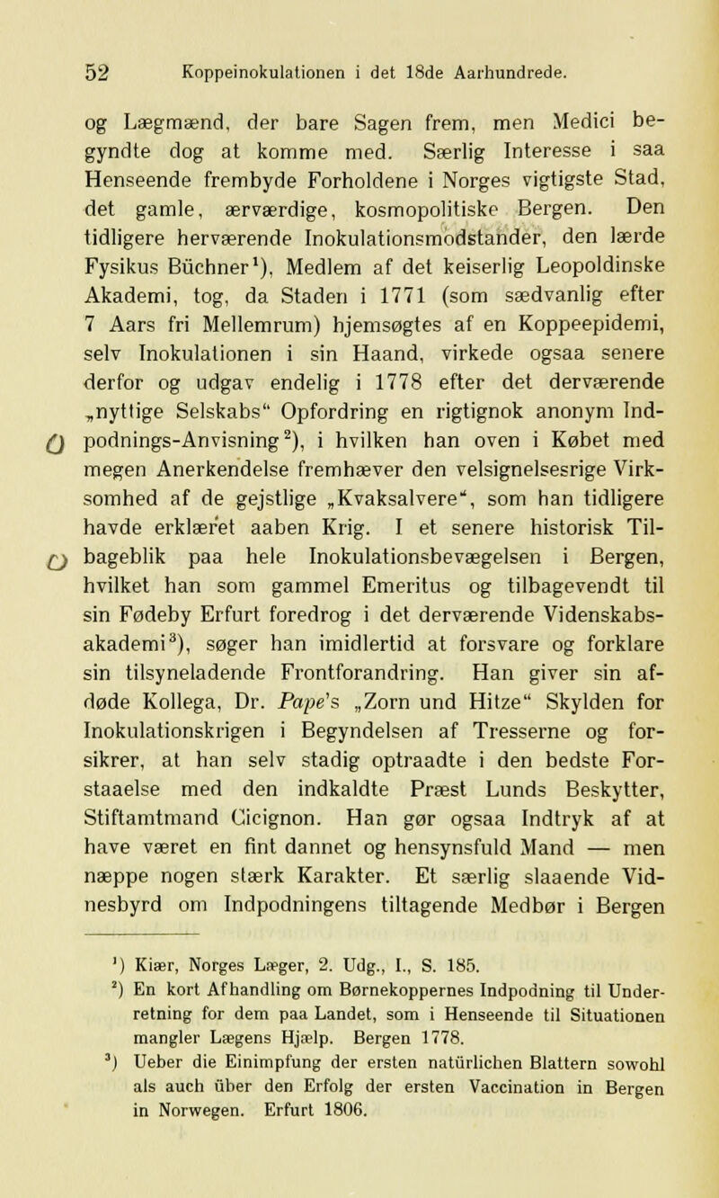 og Lægmænd, der bare Sagen frem, men Medici be- gyndte dog at komme med. Særlig Interesse i saa Henseende frembyde Forholdene i Norges vigtigste Stad, det gamle, ærværdige, kosmopolitiske Bergen. Den tidligere herværende Inokulationsmodstander, den lærde Fysikus Buchner1), Medlem af det keiserlig Leopoldinske Akademi, tog, da Staden i 1771 (som sædvanlig efter 7 Aars fri Mellemrum) hjemsøgtes af en Koppeepidemi, selv Inokulationen i sin Haand, virkede ogsaa senere derfor og udgav endelig i 1778 efter det derværende „nyttige Selskabs Opfordring en rigtignok anonym Ind- Q podnings-Anvisning2), i hvilken han oven i Købet med megen Anerkendelse fremhæver den velsignelsesrige Virk- somhed af de gejstlige „Kvaksalvere, som han tidligere havde erklæret aaben Krig. I et senere historisk Til- Cj bageblik paa hele Inokulationsbevægelsen i Bergen, hvilket han som gammel Emeritus og tilbagevendt til sin Fødeby Erfurt foredrog i det derværende Videnskabs- akademi3), søger han imidlertid at forsvare og forklare sin tilsyneladende Frontforandring. Han giver sin af- døde Kollega, Dr. Pape's „Zorn und Hitze Skylden for Inokulationskrigen i Begyndelsen af Tresserne og for- sikrer, at han selv stadig optraadte i den bedste For- staaelse med den indkaldte Præst Lunds Beskytter, Stiftamtmand Cicignon. Han gør ogsaa Indtryk af at have været en fint dannet og hensynsfuld Mand — men næppe nogen stærk Karakter. Et særlig slaaende Vid- nesbyrd om Indpodningens tiltagende Medbør i Bergen ') Kiær, Norges Læger, 2. Udg., I., S. 185. 2) En kort Afhandling om Børnekoppernes Indpodning til Under- retning for dem paa Landet, som i Henseende til Situationen mangler Lægens Hjælp. Bergen 1778. 3J Ueber die Einimpfung der ersten naturlichen Blattern sowohl als auch Qber den Erfolg der ersten Vaccination in Bergen in Norwegen. Erfurt 1806.