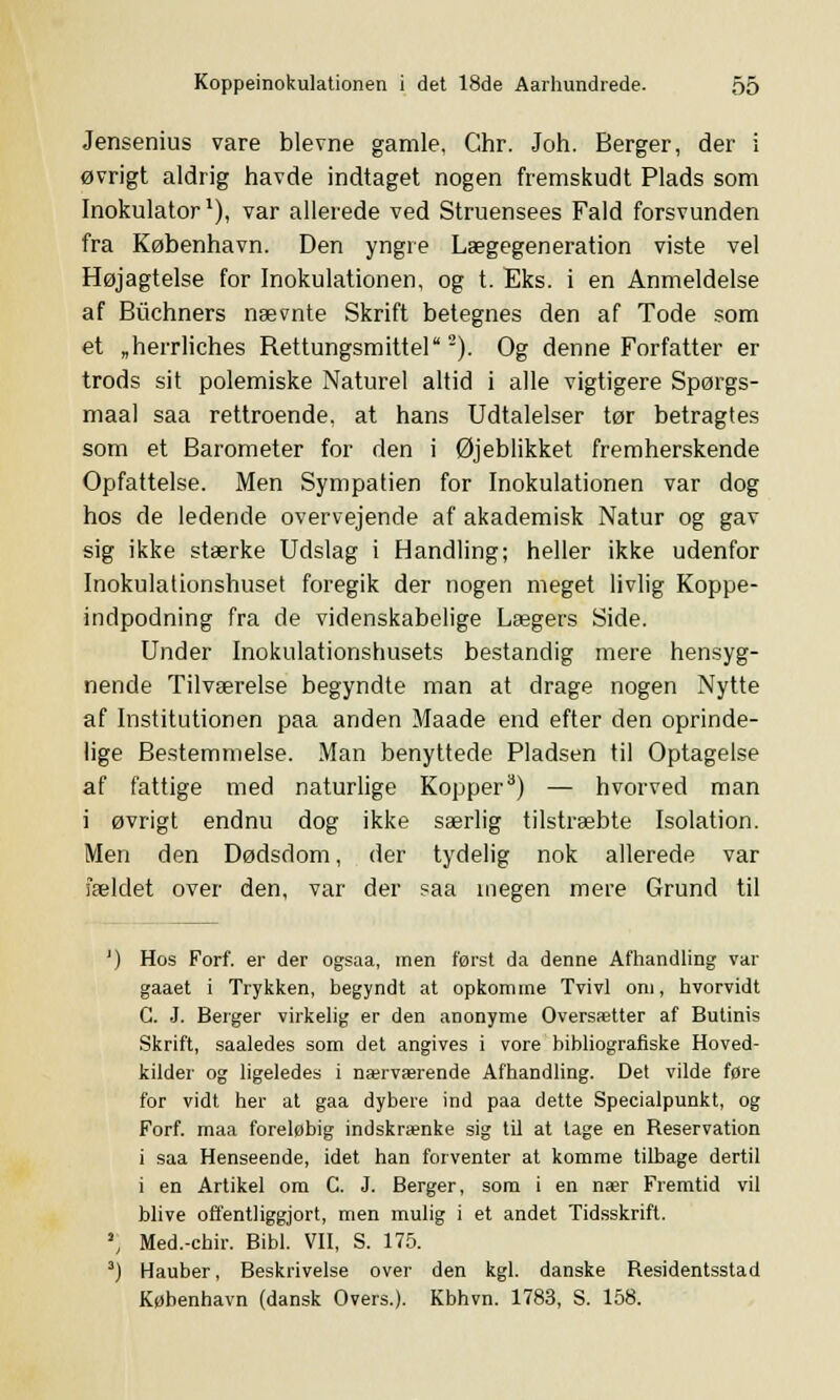 Jensemus vare blevne gamle, Chr. Joh. Berger, der i øvrigt aldrig havde indtaget nogen fremskudt Plads som Inokulator1), var allerede ved Struensees Fald forsvunden fra København. Den yngre Lægegeneration viste vel Højagtelse for Inokulationen, og t. Eks. i en Anmeldelse af Biichners nævnte Skrift betegnes den af Tode som et „herrliches Rettungsmittel2). Og denne Forfatter er trods sit polemiske Naturel altid i alle vigtigere Spørgs- maal saa rettroende, at hans Udtalelser tør betragtes som et Barometer for den i Øjeblikket fremherskende Opfattelse. Men Sympatien for Inokulationen var dog hos de ledende overvejende af akademisk Natur og gav sig ikke stærke Udslag i Handling; heller ikke udenfor Inokulationshuset foregik der nogen meget livlig Koppe- indpodning fra de videnskabelige Lægers Side. Under Inokulationshusets bestandig mere hensyg- nende Tilværelse begyndte man at drage nogen Nytte af Institutionen paa anden Maade end efter den oprinde- lige Bestemmelse. Man benyttede Pladsen til Optagelse af fattige med naturlige Kopper3) — hvorved man i øvrigt endnu dog ikke særlig tilstræbte Isolation. Men den Dødsdom, der tydelig nok allerede var fældet over den, var der saa megen mere Grund til ') Hos Forf. er der ogsaa, men først da denne Afhandling var gaaet i Trykken, begyndt at opkomme Tvivl om, hvorvidt G. J. Berger virkelig er den anonyme Oversætter af Butinis Skrift, saaledes som det angives i vore bibliografiske Hoved- kilder og ligeledes i nærværende Afhandling. Det vilde fore for vidt her at gaa dybere ind paa dette Specialpunkt, og Forf. maa foreløbig indskrænke sig til at lage en Reservation i saa Henseende, idet han forventer at komme tilbage dertil i en Artikel om C. J. Berger, som i en nær Fremtid vil blive offentliggjort, men mulig i et andet Tidsskrift. ' Med.-chir. Bibi. VII, S. 175. 3) Hauber, Beskrivelse over den kgl. danske Residentsstad København (dansk Overs.). Kbhvn. 1783, S. 158.