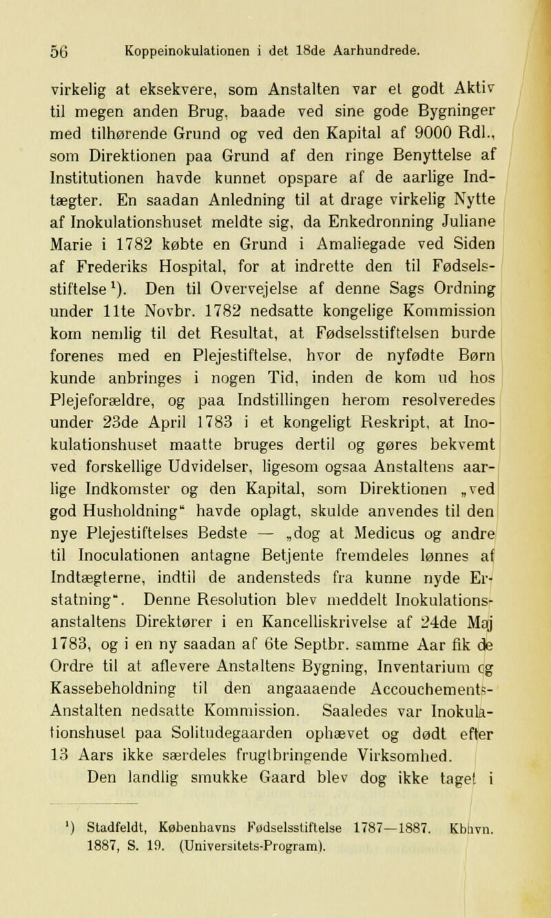 virkelig at eksekvere, som Anstalten var et godt Aktiv til megen anden Brug, baade ved sine gode Bygninger med tilhørende Grund og ved den Kapital af 9000 Rdl., som Direktionen paa Grund af den ringe Benyttelse af Institutionen havde kunnet opspare af de aarlige Ind- tægter. En saadan Anledning til at drage virkelig Nytte af Inokulationshuset meldte sig, da Enkedronning Juliane Marie i 1782 købte en Grund i Amaliegade ved Siden af Frederiks Hospital, for at indrette den til Fødsels- stiftelse x). Den til Overvejelse af denne Sags Ordning under Ilte Novbr. 1782 nedsatte kongelige Kommission kom nemlig til det Resultat, at Fødselsstiftelsen burde forenes med en Plejestiftelse, hvor de nyfødte Børn kunde anbringes i nogen Tid, inden de kom ud hos Plejeforældre, og paa Indstillingen herom resolveredes under 23de April 1783 i et kongeligt Reskript, at Ino- kulationshuset maatte bruges dertil og gøres bekvemt ved forskellige Udvidelser, ligesom ogsaa Anstaltens aar- lige Indkomster og den Kapital, som Direktionen „ved god Husholdning havde oplagt, skulde anvendes til den nye Plejestiftelses Bedste — „dog at Medicus og andre til Inoculationen antagne Betjente fremdeles lønnes af Indtægterne, indtil de andensteds fra kunne nyde Er- statning. Denne Resolution blev meddelt Inokulations- anstaltens Direktører i en Kancelliskrivelse af 24de Maj 1783, og i en ny saadan af 6te Septbr. samme Aar fik de Ordre til at aflevere Anstaltens Bygning, Inventarium og Kassebeholdning til den angaaaende Accouchements- Anstalten nedsatte Kommission. Saaledes var Inokula- tionshuset paa Solitudegaarden ophævet og dødt efter 13 Aars ikke særdeles frugtbringende Virksomhed. Den landlig smukke Gaard blev dog ikke taget i ') Stadfeldt, Københavns Fødselsstiftelse 1787—1887. Kbhvn. 1887, S. 19. (Universitets-Program).