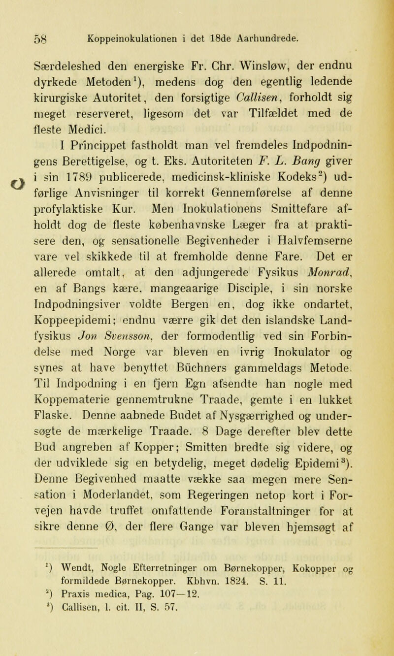 o Særdeleshed den energiske Fr. Chr. Winsløw, der endnu dyrkede Metoden1), medens dog den egentlig ledende kirurgiske Autoritet, den forsigtige Callisen, forholdt sig meget reserveret, ligesom det var Tilfældet med de fleste Medici. I Princippet fastholdt man vel fremdeles Indpodnin- gens Berettigelse, og t. Eks. Autoriteten F. L. Bang giver i sin 1789 publicerede, medicinsk-kliniske Kodeks2) ud- førlige Anvisninger til korrekt Gennemførelse af denne profylaktiske Kur. Men Inokulationens Smittefare af- holdt dog de fleste københavnske Læger fra at prakti- sere den, og sensationelle Begivenheder i Halvfemserne vare vel skikkede til at fremholde denne Fare. Det er allerede omtalt, at den adjungerede Fysikus Monrad, en af Bangs kære, mangeaarige Disciple, i sin norske Indpodningsiver voldte Bergen en, dog ikke ondartet. Koppeepidemi; endnu værre gik det den islandske Land- fysikus Jon Svensson, der formodentlig ved sin Forbin- delse med Norge var bleven en ivrig Inokulator og synes at have benyttet Biichners gammeldags Metode Til Indpodning i en fjern Egn afsendte han nogle med Koppematerie gennemtrukne Traade, gemte i en lukket Flaske. Denne aabnede Budet af Nysgærrighed og under- søgte de mærkelige Traade. 8 Dage derefter blev dette Bud angreben af Kopper; Smitten bredte sig videre, og der udviklede sig en betydelig, meget dødelig Epidemi3). Denne Begivenhed maatte vække saa megen mere Sen- sation i Modellandet, som Regeringen netop kort i For- vejen havde truffet omfattende Foranstaltninger for at sikre denne 0, der flere Gange var bleven hjemsøgt af ') Wendt, Nogle Efterretninger om Børnekopper, Kokopper og formildede Børnekopper. Kbhvn. 1824. S. 11. 2) Praxis medica, Pag. 107—12. 3) Callisen, 1. cit. II, S. 57.