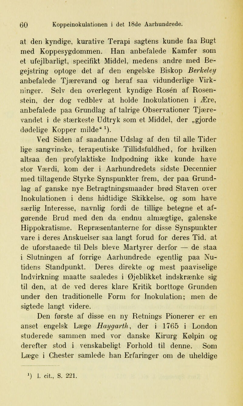 at den kyndige, kurative Terapi sagtens kunde faa Bugt med Koppesygdommen. Han anbefalede Kamfer som et ufejlbarligt, specifikt Middel, medens andre med Be- gejstring optoge det af den engelske Biskop Berkeley anbefalede Tjære vand og heraf saa vidunderlige Virk- ninger. Selv den overlegent kyndige Rosen af Rosen- stein, der dog vedblev at holde Inokulationen i Ære, anbefalede paa Grundlag af talrige Observationer Tjære- vandet i de stærkeste Udtryk som et Middel, der „gjorde dødelige Kopper mildel). Ved Siden af saadanne Udslag af den til alle Tider lige sangvinske, terapeutiske Tillidsfuldhed, for hvilken altsaa den profylaktiske Indpodning ikke kunde have stor Værdi, kom der i Aarhundredets sidste Decennier med tiltagende Styrke Synspunkter frem, der paa Grund- lag af ganske nye Betragtningsmaader brød Staven over Inokulationen i dens hidtidige Skikkelse, og som have særlig Interesse, navnlig fordi de tillige betegne et af- gørende Brud med den da endnu almægtige, galenske Hippokratisme. Repræsentanterne for disse Synspunkter vare i deres Anskuelser saa langt forud for deres Tid. at de uforstaaede til Dels bleve Martyrer derfor — de staa i Slutningen af forrige Aarhundrede egentlig paa Nu- tidens Standpunkt. Deres direkte og mest paaviselige Indvirkning maatte saaledes i Øjeblikket indskrænke sig til den, at de ved deres klare Kritik borttoge Grunden under den traditionelle Form for Inokulation; men de sigtede langt videre. Den første af disse en ny Retnings Pionerer er en anset engelsk Læge Haygarth, der i 1765 i London studerede sammen med vor danske Kirurg Kølpin og derefter stod i venskabeligt Forhold til denne. Som Læge i Chester samlede han Erfaringer om de uheldige ') 1. cit, S. 221.