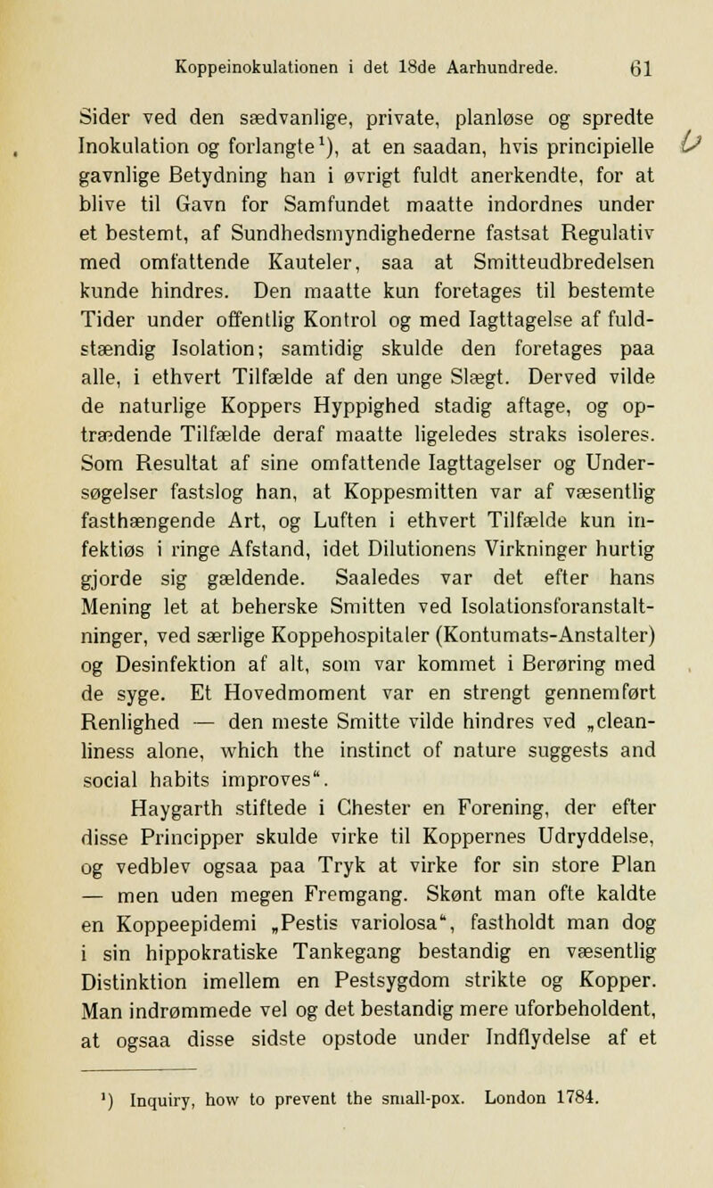 Sider ved den sædvanlige, private, planløse og spredte Inokulation og forlangte1), at en saadan, hvis principielle gavnlige Betydning han i øvrigt fuldt anerkendte, for at blive til Gavn for Samfundet maatte indordnes under et bestemt, af Sundhedsmyndighederne fastsat Regulativ med omfattende Kauteler, saa at Smitteudbredelsen kunde hindres. Den maatte kun foretages til bestemte Tider under offentlig Kontrol og med Iagttagelse af fuld- stændig Isolation; samtidig skulde den foretages paa alle, i ethvert Tilfælde af den unge Slægt. Derved vilde de naturlige Koppers Hyppighed stadig aftage, og op- trædende Tilfælde deraf maatte ligeledes straks isoleres. Som Resultat af sine omfattende Iagttagelser og Under- søgelser fastslog han, at Koppesmitten var af væsentlig fasthængende Art, og Luften i ethvert Tilfælde kun in- fektiøs i ringe Afstand, idet Dilutionens Virkninger hurtig gjorde sig gældende. Saaledes var det efter hans Mening let at beherske Smitten ved Isolationsforanstalt- ninger, ved særlige Koppehospitaler (Kontumats-Anstalter) og Desinfektion af alt, som var kommet i Berøring med de syge. Et Hovedmoment var en strengt gennemført Renlighed — den meste Smitte vilde hindres ved „clean- liness alone, which the instinct of nature suggests and social habits improves. Haygarth stiftede i Chester en Forening, der efter disse Principper skulde virke til Koppernes Udryddelse, og vedblev ogsaa paa Tryk at virke for sin store Plan — men uden megen Fremgang. Skønt man ofte kaldte en Koppeepidemi „Pestis variolosa, fastholdt man dog i sin hippokratiske Tankegang bestandig en væsentlig Distinktion imellem en Pestsygdom strikte og Kopper. Man indrømmede vel og det bestandig mere uforbeholdent, at ogsaa disse sidste opstode under Indflydelse af et ') Inquiry, how to prevent the small-pox. London 1784.