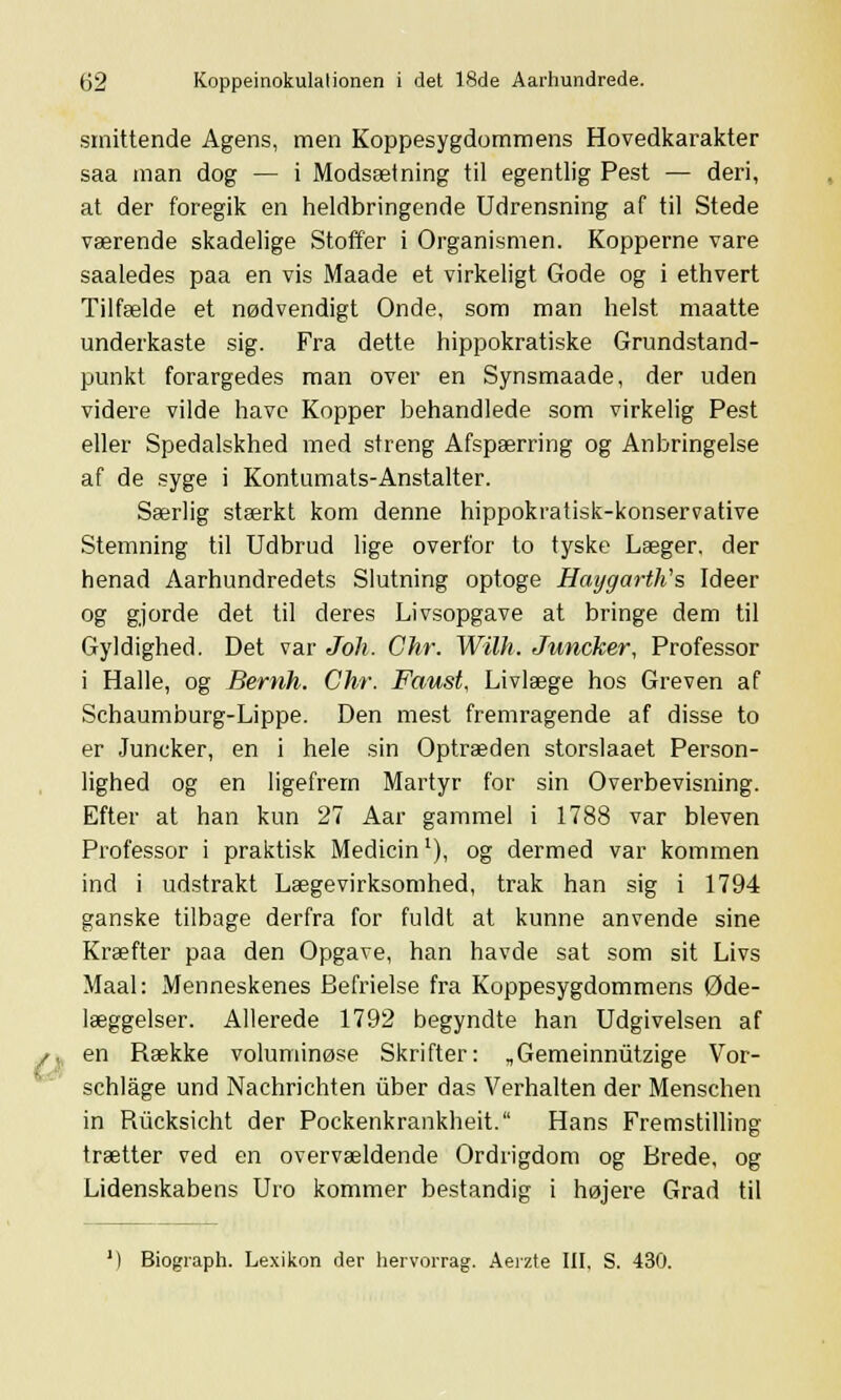 o smittende Agens, men Koppesygdommens Hovedkarakter saa man dog — i Modsætning til egentlig Pest — deri, at der foregik en heldbringende Udrensning af til Stede værende skadelige Stoffer i Organismen. Kopperne vare saaledes paa en vis Maade et virkeligt Gode og i ethvert Tilfælde et nødvendigt Onde, som man helst maatte underkaste sig. Fra dette hippokratiske Grundstand- punkt forargedes man over en Synsmaade, der uden videre vilde have Kopper behandlede som virkelig Pest eller Spedalskhed med streng Afspærring og Anbringelse af de syge i Kontumats-Anstalter. Særlig stærkt kom denne hippokratisk-konservative Stemning til Udbrud lige overfor to tyske Læger, der henad Aarhundredets Slutning optoge Haygarttis Ideer og gjorde det til deres Livsopgave at bringe dem til Gyldighed. Det var Joh. Chr. Wilh. Juncker, Professor i Halle, og Bemh. Chr. Faust, Livlæge hos Greven af Schaumburg-Lippe. Den mest fremragende af disse to er Juncker, en i hele sin Optræden storslaaet Person- lighed og en ligefrem Martyr for sin Overbevisning. Efter at han kun 27 Aar gammel i 1788 var bleven Professor i praktisk Medicin1), og dermed var kommen ind i udstrakt Lægevirksomhed, trak han sig i 1794 ganske tilbage derfra for fuldt at kunne anvende sine Kræfter paa den Opgave, han havde sat som sit Livs Maal: Menneskenes Befrielse fra Koppesygdommens Øde- læggelser. Allerede 1792 begyndte han Udgivelsen af en Række voluminøse Skrifter: „Gemeinnutzige Vor- schlåge und Nachrichten iiber das Verhalten der Menschen in Rucksicht der Pockenkrankheit. Hans Fremstilling trætter ved en overvældende Ordrigdom og Brede, og Lidenskabens Uro kommer bestandig i højere Grad til ') Biograph. Lexikon der hervorrag. Aeizte III, S. 430.