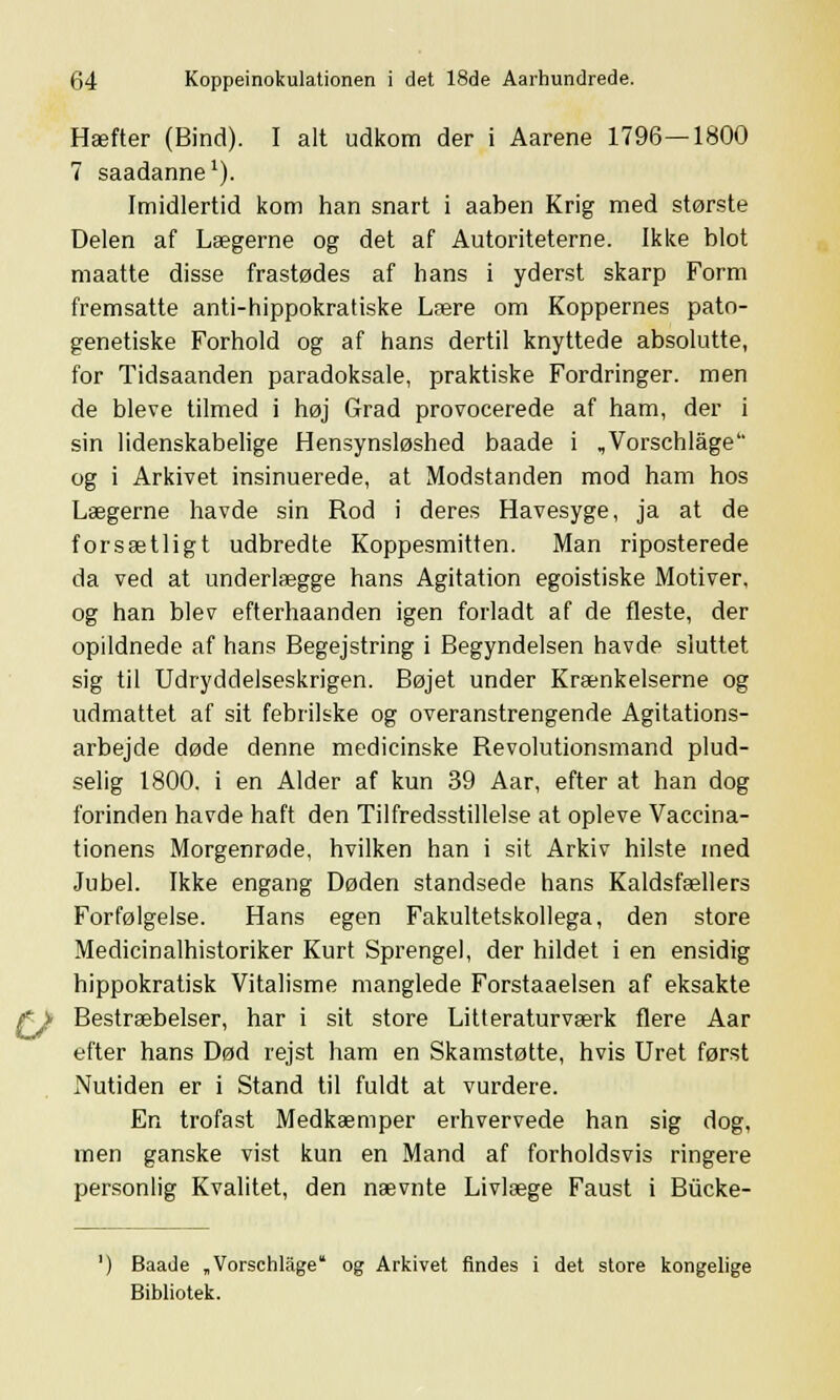 Hæfter (Bind). I alt udkom der i Aarene 1796—1800 7 saadanne1). Imidlertid kom han snart i aaben Krig med største Delen af Lægerne og det af Autoriteterne. Ikke blot maatte disse frastødes af hans i yderst skarp Form fremsatte anti-hippokratiske Lære om Koppernes pato- genetiske Forhold og af hans dertil knyttede absolutte, for Tidsaanden paradoksale, praktiske Fordringer, men de bleve tilmed i høj Grad provocerede af ham, der i sin lidenskabelige Hensynsløshed baade i ,Vorschlåge og i Arkivet insinuerede, at Modstanden mod ham hos Lægerne havde sin Rod i deres Havesyge, ja at de forsætligt udbredte Koppesmitten. Man riposterede da ved at underlægge hans Agitation egoistiske Motiver, og han blev efterhaanden igen forladt af de fleste, der opildnede af hans Begejstring i Begyndelsen havde sluttet sig til Udryddelseskrigen. Bøjet under Krænkelserne og udmattet af sit febrilske og overanstrengende Agitations- arbejde døde denne medicinske Revolutionsmand plud- selig 1800. i en Alder af kun 39 Aar, efter at han dog forinden havde haft den Tilfredsstillelse at opleve Vaccina- tionens Morgenrøde, hvilken han i sit Arkiv hilste med Jubel. Ikke engang Døden standsede hans Kaldsfællers Forfølgelse. Hans egen Fakultetskollega, den store Medicinalhistoriker Kurt Sprengel, der hildet i en ensidig hippokratisk Vitalisme manglede Forstaaelsen af eksakte Bestræbelser, har i sit store Litteraturværk flere Aar efter hans Død rejst ham en Skamstøtte, hvis Uret først Nutiden er i Stand til fuldt at vurdere. En trofast Medkæmper erhvervede han sig dog, men ganske vist kun en Mand af forholdsvis ringere personlig Kvalitet, den nævnte Livlæge Faust i Biicke- Baade „Vorschlåge og Arkivet findes i det store kongelige Bibliotek.