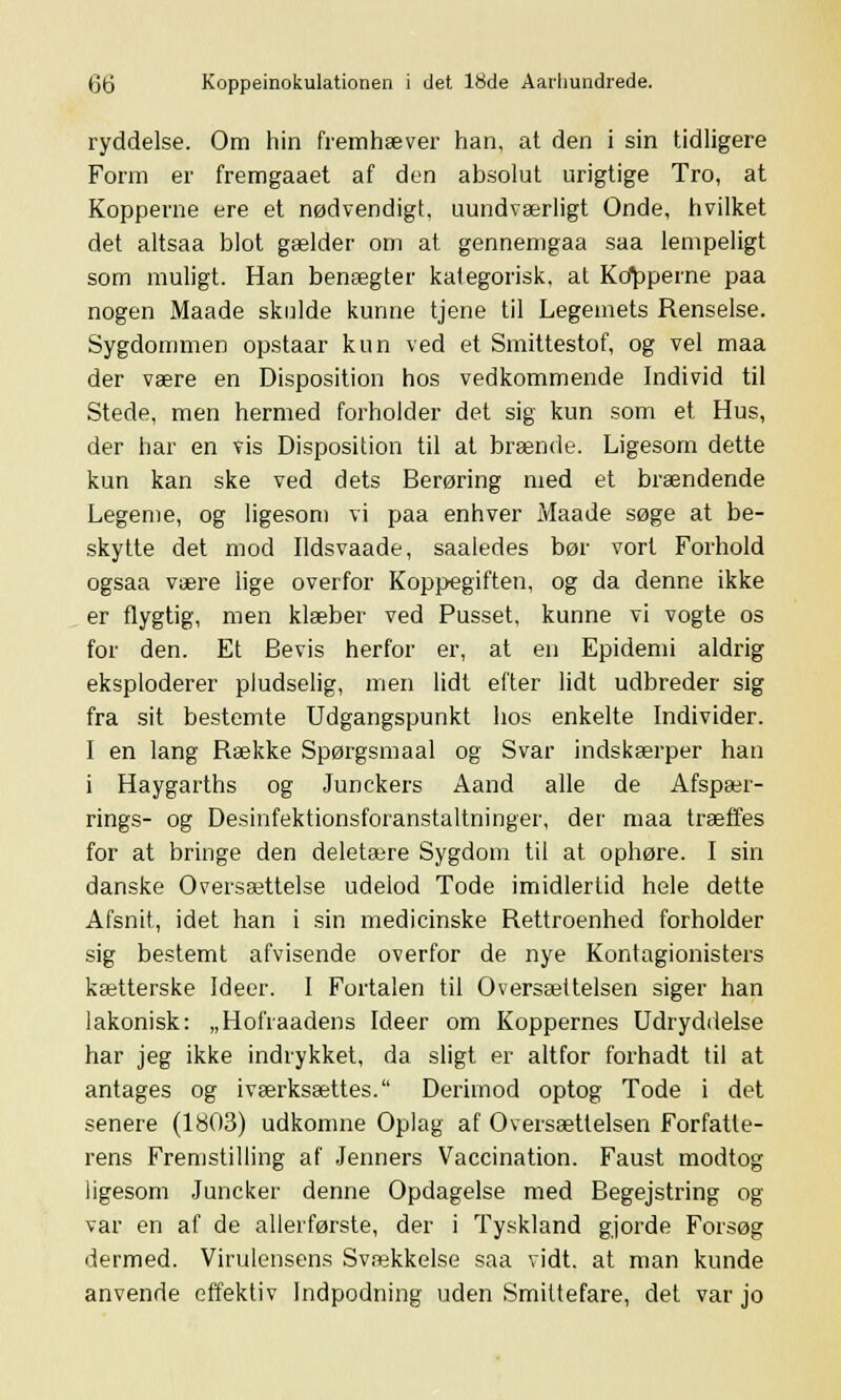 ryddelse. Om hin fremhæver han, at den i sin tidligere Form er fremgaaet af den absolut urigtige Tro, at Kopperne ere et nødvendigt, uundværligt Onde, hvilket det altsaa blot gælder om at gennemgaa saa lempeligt som muligt. Han benægter kategorisk, at Kdpperne paa nogen Maade skulde kunne tjene til Legemets Renselse. Sygdommen opstaar kun ved et Smittestof, og vel maa der være en Disposition hos vedkommende Individ til Stede, men hermed forholder det sig kun som et Hus, der har en vis Disposition til at brænde. Ligesom dette kun kan ske ved dets Berøring med et brændende Legeme, og ligesom vi paa enhver Maade søge at be- skytte det mod Ildsvaade, saaledes bør vort Forhold ogsaa være lige overfor Koppegiften, og da denne ikke er flygtig, men klæber ved Pusset, kunne vi vogte os for den. Et Bevis herfor er, at en Epidemi aldrig eksploderer pludselig, men lidt efter lidt udbreder sig fra sit bestemte Udgangspunkt hos enkelte Individer. I en lang Række Spørgsmaal og Svar indskærper han i Haygarths og Junckers Aand alle de Afspær- rings- og Deshifektionsforanstaltninger, der maa træffes for at bringe den deletære Sygdom til at ophøre. I sin danske Oversættelse udelod Tode imidlertid hele dette Afsnit, idet han i sin medicinske Rettroenhed forholder sig bestemt afvisende overfor de nye Kontagionisters kætterske Ideer. I Fortalen til Oversættelsen siger han lakonisk: „Hofraadens Ideer om Koppernes Udryddelse har jeg ikke indrykket, da sligt er altfor forhadt til at antages og iværksættes. Derimod optog Tode i det senere (1803) udkomne Oplag af Oversættelsen Forfatte- rens Fremstilling af Jenners Vaccination. Faust modtog ligesom Juncker denne Opdagelse med Begejstring og var en af de allerførste, der i Tyskland gjorde Forsøg dermed. Virulensens Svækkelse saa vidt. at man kunde anvende effektiv Indpodning uden Smittefare, det var jo