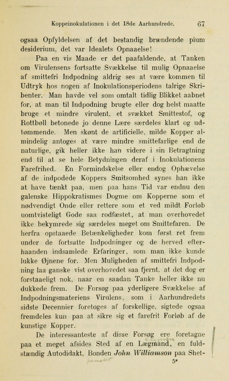 ogsaa Opfyldelsen af det bestandig brændende pium desiderium, det var Idealets Opnaaelse! Paa en vis Maade er det paafaldende, at Tanken om Virulensens fortsatte Svækkelse til mulig Opnaaelse af smittefri Indpodning aldrig ses at være kommen til Udtryk hos nogen af Inokulationsperiodens talrige Skri- benter. Man havde vel som omtalt tidlig Blikket aabnet for, at man til Indpodning brugte eller dog helst maatte bruge et mindre virulent, et svækket Smittestof, og Rottbøll betonede jo denne Lære særdeles klart og ud- tømmende. Men skønt de artificielle, milde Kopper al- mindelig antoges at være mindre smittefarlige end de naturlige, gik heller ikke han videre i sin Betragtning end til at se hele Betydningen deraf i Inokulationens Farefrihed. En Formindskelse eller endog Ophævelse af de indpodede Koppers Smitsomhed synes han ikke at have tænkt paa. men paa hans Tid var endnu den galenske Hippokratismes Dogme om Kopperne som et nødvendigt Onde eller rettere som et ved mildt Forløb uomtvisteligt Gode saa rodfæstet, at man overhovedet ikke bekymrede sig særdeles meget om Smittefaren. De herfra opstaaede Betænkeligheder kom først ret frem under de fortsatte Indpodninger og de herved efter- haanden indsamlede Erfaringer, som man ikke kunde lukke Øjnene for. Men Muligheden af smittefri Indpod- ning laa ganske vist overhovedet saa fjernt, at det dog er forstaaeligt nok, naar en saadan Tanke heller ikke nu dukkede frem. De Forsøg paa yderligere Svækkelse af Indpodningsmateriens Virulens, som i Aarhundredets sidste Decennier foretoges af forskellige, sigtede ogsaa fremdeles kun paa at sikre sig et farefrit Forløb af de kunstige Kopper. f De interessanteste af disse Forsøg ere foretagne paa et meget afsides Sted af en Lægmand, en fuld- stændig Autodidakt, Bonden John Williamson paa Shet-