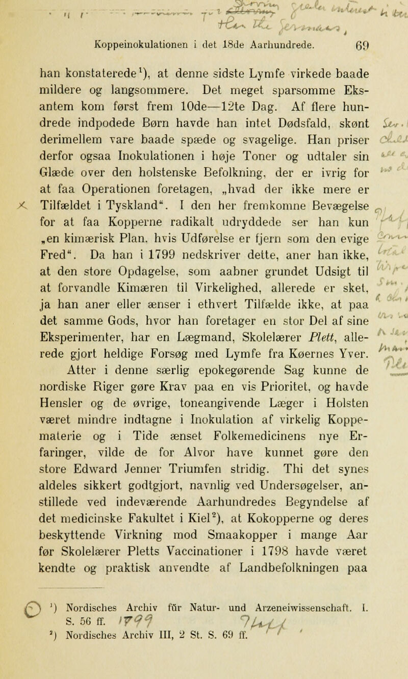 5™i^. T^ rf&Sg^ ^*4* **£«^ k Ui +e^ , rut, CO Koppeinokulationen i det 18de Aarbundrede. 69 han konstaterede1), at denne sidste Lymfe virkede baade mildere og langsommere. Det meget sparsomme Eks- antem kom først frem 10de—12te Dag. Af flere hun- drede indpodede Børn havde han intet Dødsfald, skønt &r.i derimellem vare baade spæde og svagelige. Han priser céjLt derfor ogsaa Inokulationen i høje Toner og udtaler sin Glæde over den holstenske Befolkning, der er ivrig for at faa Operationen foretagen, „hvad der ikke mere er X Tilfældet i Tyskland. I den her fremkomne Bevægelse n for at faa Kopperne radikalt udryddede ser han kun „en kimærisk Plan. hvis Udførelse er fjern som den evige Fred. Da han i 1799 nedskriver dette, aner han ikke, c at den store Opdagelse, som aabner grundet Udsigt til at forvandle Kimæren til Virkelighed, allerede er sket, ja han aner eller ænser i ethvert Tilfælde ikke, at paa det samme Gods, hvor han foretager en stor Del af sine Eksperimenter, har en Lægmand, Skolelærer Plett, alle- rede gjort heldige Forsøg med Lymfe fra Køernes Yver. ''.*' Atter i denne særlig epokegørende Sag kunne de nordiske Riger gøre Krav paa en vis Prioritet, og havde Hensier og de øvrige, toneangivende Læger i Holsten været mindre indtagne i Inokulation af virkelig Koppe- materie og i Tide ænset Folkemedicinens nye Er- faringer, vilde de for Alvor have kunnet gøre den store Edward Jenner Triumfen stridig. Thi det synes aldeles sikkert godtgjort, navnlig ved Undersøgelser, an- stillede ved indeværende Aarhundredes Begyndelse af det medicinske Fakultet i Kiel2), at Kokopperne og deres beskyttende Virkning mod Smaakopper i mange Aar før Skolelærer Pletts Vaccinationer i 1798 havde været kendte og praktisk anvendte af Landbefolkningen paa £} ') Nordisches Archiv fur Natur- und Arzeneiwissenschaft. I. S. 56 ff. >V9J lU I