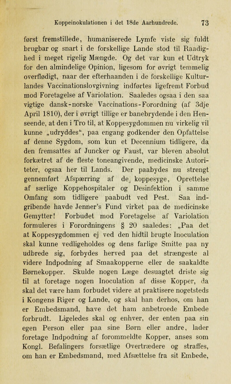 først fremstillede, humaniserede Lymfe viste sig fuldt brugbar og snart i de forskellige Lande stod til Raadig- hed i meget rigelig Mængde. Og det var kun et Udtryk for den almindelige Opinion, ligesom for øvrigt temmelig overflødigt, naar der efterhaanden i de forskellige Kultur- landes Vaceinationslovgivning indførtes ligefremt Forbud mod Foretagelse af Variolation. Saaledes ogsaa i den saa vigtige dansk-norske Vaccinations-Forordning (af 3dje April 1810), der i øvrigt tillige er banebrydende i den Hen- seende, at den i Tro til, at Koppesygdommen nu virkelig vil kunne „udryddes'', paa engang godkender den Opfattelse af denne Sygdom, som kun et Decennium tidligere, da den fremsattes af Juncker og Faust, var bleven absolut forkætret af de fleste toneangivende, medicinske Autori- teter, ogsaa her til Lands. Der paabydes nu strengt gennemført Afspærring af dej koppesyge, Oprettelse af særlige Koppehospitaler og Desinfektion i samme Omfang som tidligere paabudt ved Pest. Saa ind- gribende havde Jenner's Fund virket paa de medicinske Gemytter! Forbudet mod Foretagelse af Variolation formuleres i Forordningens § 20 saaledes: „Paa det at Koppesygdommen ej ved den hidtil brugte Inoculation skal kunne vedligeholdes og dens farlige Smitte paa ny udbrede sig, forbydes herved paa det strængeste al videre Indpodning af Smaakopperne eller de saakaldte Børnekopper. Skulde nogen Læge desuagtet driste sig til at foretage nogen Inoculation af disse Kopper, da skal det være ham forbudet videre at praktisere nogetsteds i Kongens Riger og Lande, og skal han derhos, om han er Embedsmand, have det ham anbetroede Embede forbrudt. Ligeledes skal og enhver, der enten paa sin egen Person eller paa sine Børn eller andre, lader foretage Indpodning af forommeldte Kopper, anses som Kongl. Befalingers forsætlige Overtrædere og straffes, om han er Embedsmand, med Afsættelse fra sit Embede,