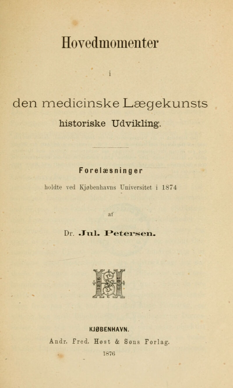 Hovedinoinenter den medicinske Lægekunsts historiske Udvikling. Forelæsninger holdte ved Kjøbenhavns Universitet i 1874 af Dr. .Jill. Petersen, 1 i^L KJØBENHAVN. Andr. fred. Host & Sons Forlag.