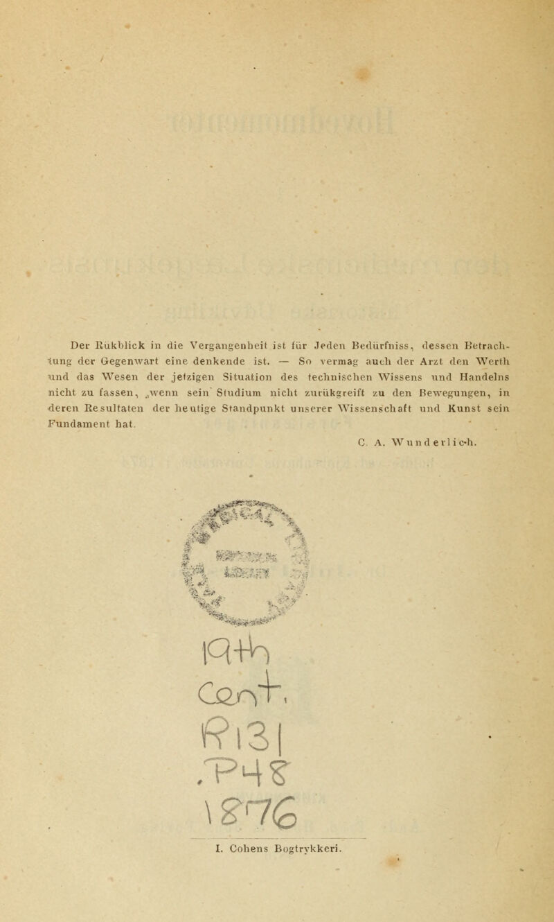 Der Rukblick in die Vergangenheit ist fiir Jeden Bediirfniss, desscn Betrach- lung der Gegenwart eine denkende ist. — So vermag auch der Arzt den Werth und das Wesen der jetzigen Situation des technischen Wissens und Handelns nicht zu fassen, „wenn sein' Sludium nicht zuriikgreift zu den Bewegungen, in deren Resultaten der heutige Standpunkt unserer Wissenschaft und Kunst sein Fundament hat. C. A. Wund e il i oh. CorvH f?i3 \g7g I. Cohens Bogtrykkeri.