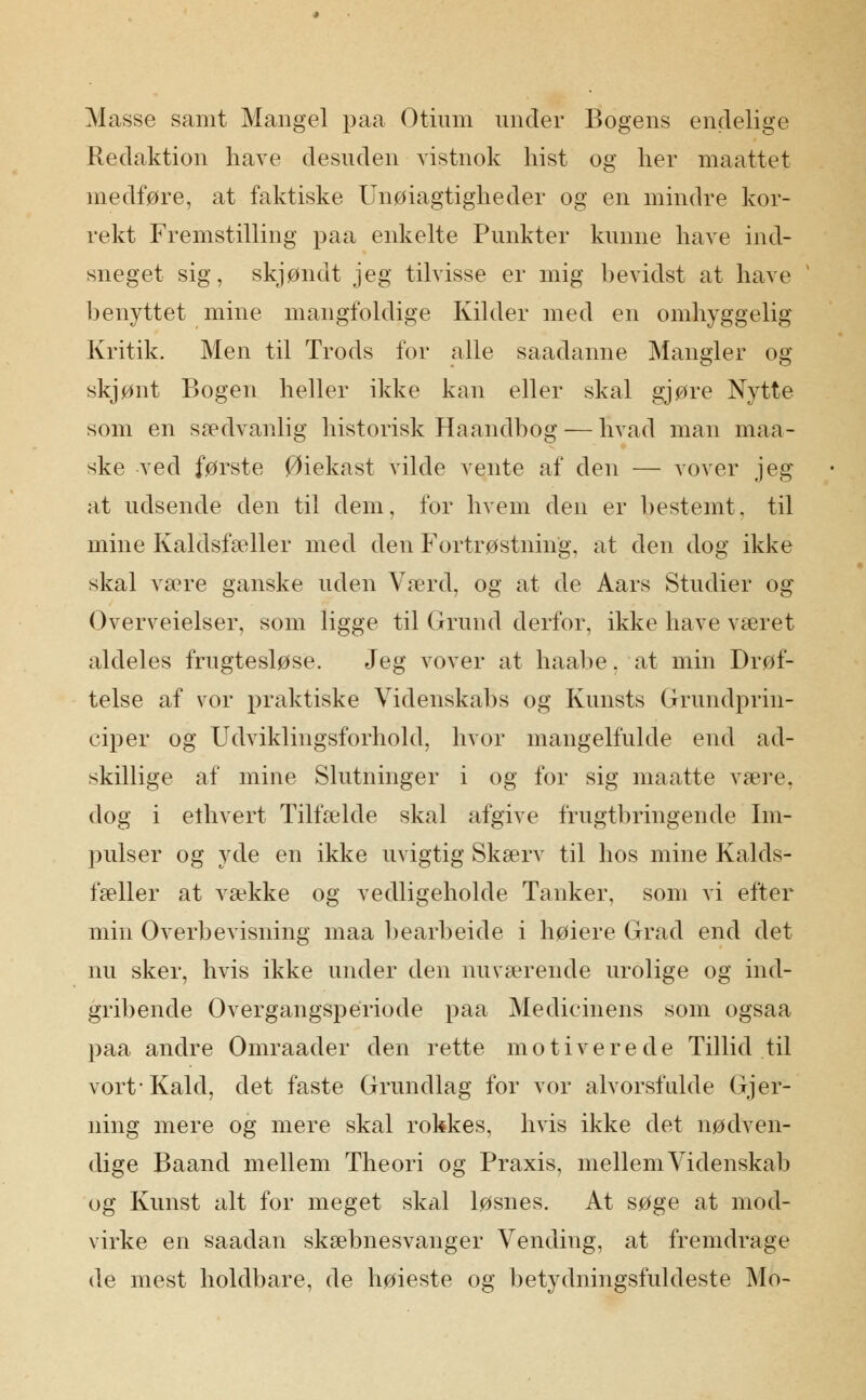 Masse samt Mangel paa Otium under Bogens endelige Redaktion have desuden vistnok hist og lier maattet medføre, at faktiske Unøiagtigheder og en mindre kor- rekt Fremstilling paa enkelte Punkter kunne have ind- sneget sig, skjøndt jeg tilvisse er mig bevidst at have benyttet mine mangfoldige Kilder med en omhyggelig Kritik. Men til Trods for alle saadanne Mangler og skjønt Bogen heller ikke kan eller skal gjøre Nytte som en sædvanlig historisk Haandbog — hvad man maa- ske ved første Øiekast vilde vente af den — vover jeg at udsende den til dem, for hvem den er bestemt, til mine Kaldsfæller med den Fortrøstning, at den dog ikke skal xæve ganske uden Værd, og at de Aars Studier og Overveielser, som ligge til Grund derfor, ikke have været aldeles frugtesløse. Jeg vover at haabe, at min Drøf- telse af vor praktiske Videnskabs og Kunsts Grrundprin- ciper og Udviklingsforhold, hvor mangelfulde end ad- skillige af mine Slutninger i og for sig maatte være, dog i ethvert Tilfælde skal afgive frugtbringende Im- pulser og yde en ikke uvigtig Skærv til hos mine Kalds- fæller at vække og vedligeholde Tanker, som vi efter min Overbevisning maa bearbeide i høiere Grad end det nu sker, hvis ikke under den nuværende urolige og ind- gribende Overgangsperiode paa Medicinens som ogsaa paa andre Omraader den rette motiverede Tillid til vort* Kald, det faste Grundlag for vor alvorsfulde Gjer- ning mere og mere skal rokkes, hvis ikke det nødven- dige Baand mellem Theori og Praxis, mellem Videnskab og Kunst alt for meget skal løsnes. At søge at mod- virke en saadan skæbnesvanger Vending, at fremdrage de mest holdbare, de høieste og betydningsfuldeste Mo-