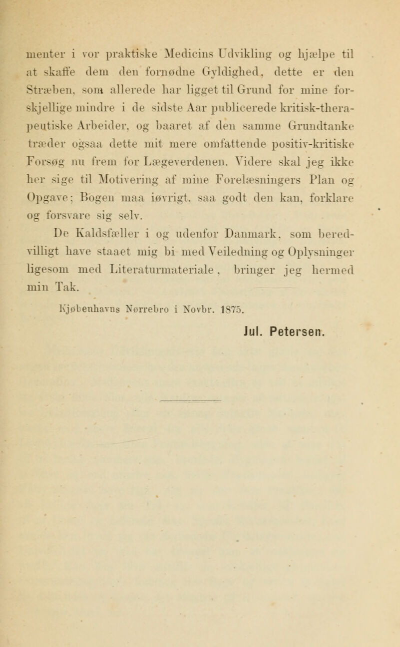 menter i vor praktiske Medicins Udvikling og hjælpe til at skaffe dem den fornødne Gyldighed, dette er den Stræben, som allerede har ligget til Grund for mine for- skjellige mindre i de sidste Aar publicerede kritisk-thera- peutiske Arbeider, og baaret af den samme Grundtanke træder ogsaa dette mit mere omfattende positiv-kritiske Forsøg nu frem for lægeverdenen. Videre skal jeg ikke her sige til Motivering af mine Forelæsningers Plan og Opgave; Bogen maa iøvrigt, saa godt den kan. forklare og forsvare sig selv. De Kaldsfæller i og udenfor Danmark, som bered- villigt have staaet mig bi med VeHedning og Oplysninger ligesom med Literaturmateriale . bringer jeg hermed min Tak. Kjøbenhavns Nørrebro i Novbr. 1875. Jul. Petersen.
