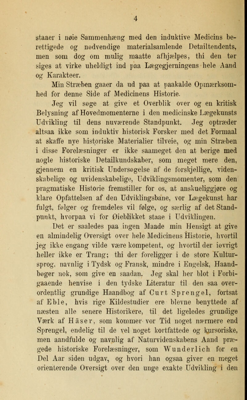 staaer i nøie Sammenhæng med den induktive Medicins be- rettigede og nødvendige materialsamlende Detailtendents, men som dog om mulig maatte afhjælpes, thi den tør siges at virke uheldigt ind paa Lægegjerningens hele Aand og Karakteer. Min Stræben gaaer da ud paa at paakalde Opmærksom- hed for denne Side af Medicinens Historie. Jeg vil søge at give et Overblik over og en kritisk Belysning af Hovedmomenterne i den medicinske Lægekunsts Udvikling til dens nuværende Standpunkt. Jeg optræder altsaa ikke som induktiv historisk Forsker med det Formaal at skaffe nye historiske Materialier tilveie, og min Stræben i disse Forelæsninger er ikke saameget den at berige med nogle historiske Detailkundskaber, som meget mere den, gjennem en kritisk Undersøgelse af cle forskjellige, viden- skabelige og uvidenskabelige, Udviklingsmomenter, som den pragmatiske Historie fremstiller for os, at anskueliggjøre og klare Opfattelsen af den Udviklingsbane, vor Lægekunst har fulgt, følger og fremdeles vil følge, og særlig af det Stand- punkt, hvorpaa vi for Øieblikket staae i Udviklingen. Uet er saaledes paa ingen Maade min Hensigt at give en almindelig Oversigt over hele Medicinens Historie, hvortil jeg ikke engang vilde være kompetent, og hvortil cl er iovrigt heller ikke er Trang; thi der foreligger i de store Kultur- sprog, navnlig i Tydsk og Fransk, mindre i Engelsk, Haand- bøger nok, som give en saadan. Jeg skal her blot i Forbi- gaaende henvise i den tydske Literatur til den saa over- ordentlig grundige Haandbog af Curt Sprengel, fortsat af Eble, hvis rige Kildestudier ere blevne benyttede af næsten alle senere Historikere, til det ligeledes grundige Værk af Haser, som kommer vor Tid noget nærmere end Sprengel, endelig til de vel noget kortfattede og kursoriske, men aandfulde og navnlig af Naturvidenskabens Aand præ- gede historiske Forelæsninger, som Wunderlich for en Del Aar siden udgav, og hvori han ogsaa giver en meget orienterende Oversigt over den unge exakte Udvikling i den