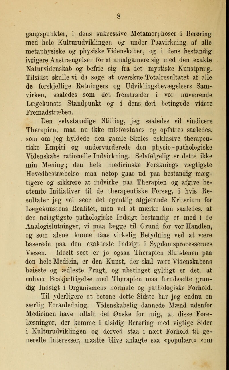 gangspunkter, i dens sukcessive Metamorphoser i Berøring med hele Kulturudviklingen og under Paavirkning af alle metaphysiske og physiske Videnskaber, og i dens bestandig ivrigere Anstrængelser for at amalgamere sig med den exakte Naturvidenskab og befrie sig fra det mystiske Kunstpræg. Til sidst skulle vi da søge at overskue Totalresultatet af alle de forskjellige Retningers og Udviklingsbevægelsers Sam- virken, saaledes som det fremtræder i vor nuværende Lægekunsts Standpunkt og i dens deri betingede videre Fremadstræben. Den selvstændige Stilling, jeg saaledes vil vindicere Therapien, maa nu ikke misforstaaes og opfattes saaledes, som om jeg hyldede den gamle Skoles exklusive therapeu- tiske Empiri og undervurderede den physio-pathologiske Videnskabs rationelle Indvirkning. Selvfølgelig er dette ikke min Mening; den hele medicinske Forsknings vægtigste Hovedbestræbelse maa netop gaae ud paa bestandig mæg- tigere og sikkrere at indvirke paa Therapien og afgive be- stemte Initiativer til de therapeutiske Forsøg, i hvis Re- sultater jeg vel seer det egentlig afgjørende Kriterium for Lægekunstens Realitet, men vel at mærke kun saaledes, at den nøiagtigste pathologiske Indsigt bestandig er med i de Analogislutninger, vi maa lægge til Grund for vor Handlen, og som alene kunne faae virkelig Betydning ved at være baserede paa den exakteste Indsigt i S37gdomsprocessernes Væsen. Ideelt seet er jo ogsaa Therapien Slutstenen paa den hele Medicin, er den Kunst, der skal være Videnskabens høieste og ædleste Frugt, og ubetinget gyldigt er det, at enhver Beskjæftigelse med Therapien maa forudsætte grun- dig Indsigt i Organismens normale og pathologiske Forhold. Til yderligere at betone dette Sidste har jeg endnu en særlig Foranledning. Videnskabelig dannede Mænd udenfor Medicinen have udtalt det Ønske for mig, at disse Fore- læsninger, der komme i alsidig Berøring med vigtige Sider i Kulturudviklingen og derved staa i nært Forhold til ge- nerelle Interesser, maatte blive anlagte saa «populært* som