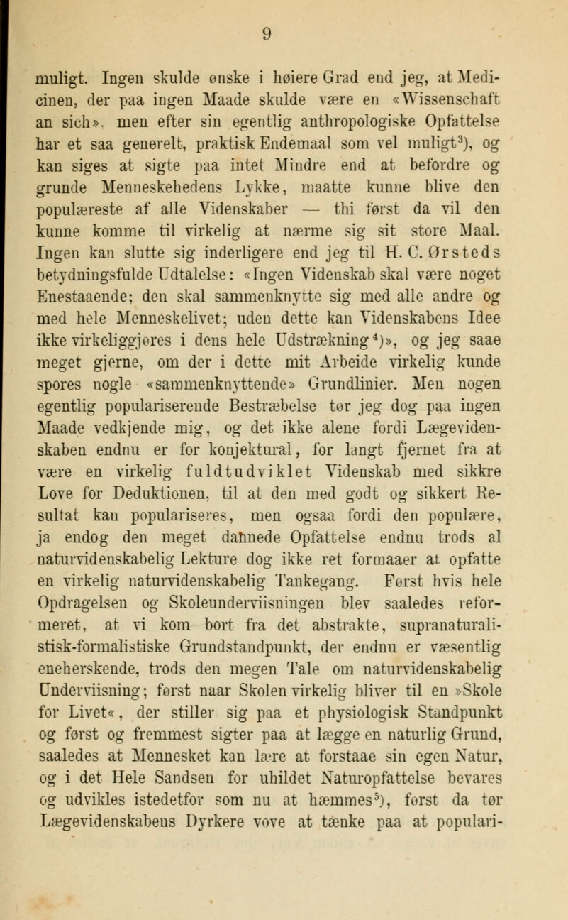 muligt. Ingen skulde ønske i høiere Grad end jeg, at Medi- cinen, der paa ingen Maade skulde være en «Wissenschaft an sich>, men efter sin egentlig anthro-pologiske Opfattelse har et saa generelt, praktisk Endemaal som vel muligt3), og kan siges at sigte paa intet Mindre end at befordre og grunde Menneskehedens Lykke, maatte kunne blive den populæreste af alle Videnskaber — thi først da vil den kunne komme til virkelig at nærme sig sit store Maal. Ingen kan slutte sig inderligere end jeg til H. C. Ørsteds betydningsfulde Udtalelse: «Ingen Videnskab skal være noget Enestaaende; den skal sammenknytte sig med alle andre og med hele Menneskelivet; uden dette kan Videnskabens Idee ikke virkeliggjores i dens hele Udstrækning 4)», og jeg saae meget gjerne, om der i dette mit Arbeide virkelig kunde spores nogle «sammenknyttende» Grundlinier. Men nogen egentlig populariserende Bestræbelse tor jeg dog paa ingen Maade vedkjende mig, og det ikke alene fordi Lægeviden- skaben endnu er for konjektural, for langt fjernet fra at være en virkelig fuldtudviklet Videnskab med sikkre Love for Deduktionen, til at den med godt og sikkert Re- sultat kau populariseres, men ogsaa fordi den populære, ja endog den meget dannede Opfattelse endnu trods al naturvidenskabelig Lekture dog ikke ret formaaer at opfatte en virkelig naturvidenskabelig Tankegang. Forst hvis hele Opdragelsen og Skoleunderviisningen blev saaledes refor- meret, at vi kom bort fra det abstrakte, supranaturali- stisk-formalistiske Grundstandpunkt, der endnu er væsentlig eneherskende, trods den megen Tale om naturvidenskabelig Underviisning; forst naar Skolen virkelig bliver til en »Skole for Livet«, der stiller sig paa et physiologisk Standpunkt og først og fremmest sigter paa at lægge en naturlig Grund, saaledes at Mennesket kan lære at forstaae sin egen Natur, og i det Hele Sandsen for uhildet Naturopfattelse bevares og udvikles istedetfor som nu at hæmmes5), forst da tør Lægevidenskabens Dyrkere vove at tænke paa at populari-