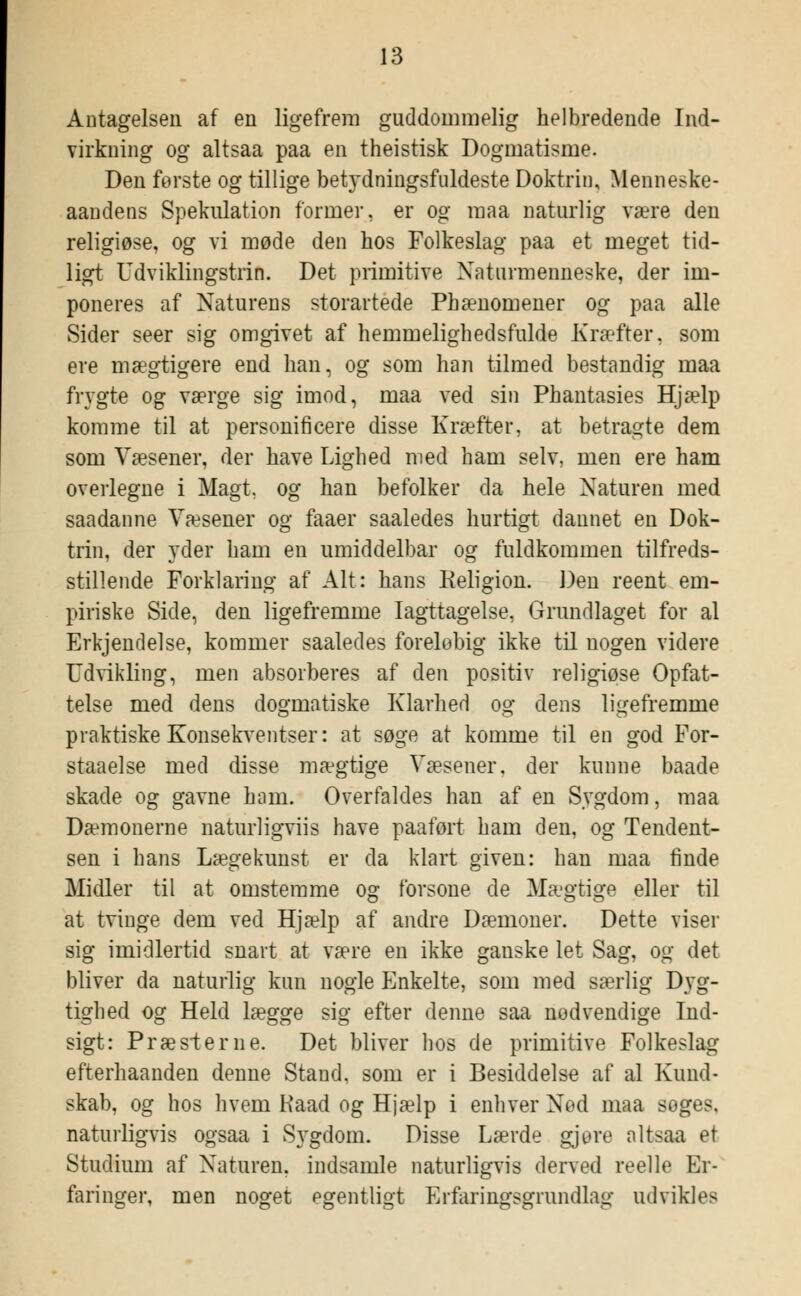 Antagelsen af en ligefrem guddommelig helbredende Ind- virkning og altsaa paa en theistisk Dogmatisme. Den første og tillige betydningsfuldeste Doktrin, Menneske- aandens Spekulation former, er og raaa naturlig være den religiøse, og vi møde den hos Folkeslag paa et meget tid- ligt Udviklingstrin. Det primitive Naturmenneske, der im- poneres af Naturens storartede Phænomener og paa alle Sider seer sig omgivet af hemmelighedsfulde Kræfter, som ere mægtigere end han, og som han tilmed bestandig maa frygte og værge sig imod, maa ved sin Phantasies Hjælp komme til at personificere disse Kræfter, at betragte dem som Væsener, der have Lighed med ham selv, men ere ham overlegne i Magt. og han befolker da hele Naturen med saadanne Væsener og faaer saaledes hurtigt dannet en Dok- trin, der yder ham en umiddelbar og fuldkommen tilfreds- stillende Forklaring af Alt: hans Religion. Den reent em- piriske Side, den ligefremme Iagttagelse, Grundlaget for al Erkjendelse, kommer saaledes foreløbig ikke til nogen videre Udvikling, men absorberes af den positiv religiøse Opfat- telse med dens dogmatiske Klarhed og dens ligefremme praktiske Konsekventser: at søge at komme til en god For- staaelse med disse mægtige Væsener, der kunne baade skade og gavne ham. Overfaldes han af en Sygdom, maa Dæmonerne naturligviis have paaført ham den, og Tendent- sen i hans Lægekunst er da klart given: han maa finde Midler til at omstemme og forsone de Mægtige eller til at tvinge dem ved Hjælp af andre Dæmoner. Dette viser sig imidlertid snart at ?ære en ikke ganske let Sag, og det bliver da naturlig kun nogle Enkelte, som med særlig Dyg- tighed og Held lægge sig efter denne saa nødvendige Ind- sigt: Præsierne. Det bliver hos de primitive Folkeslag efterhaanden denne Stand, som er i Besiddelse af al Kund- skab, og hos hvem Kaad og Hjælp i enhver Nød maa soges, naturligvis ogsaa i Sygdom. Disse Lærde gjure altsaa et Studium af Naturen, indsamle naturligvis derved reelle Er- faringer, men noget egentligt Erfaringsgrundlag udvikles