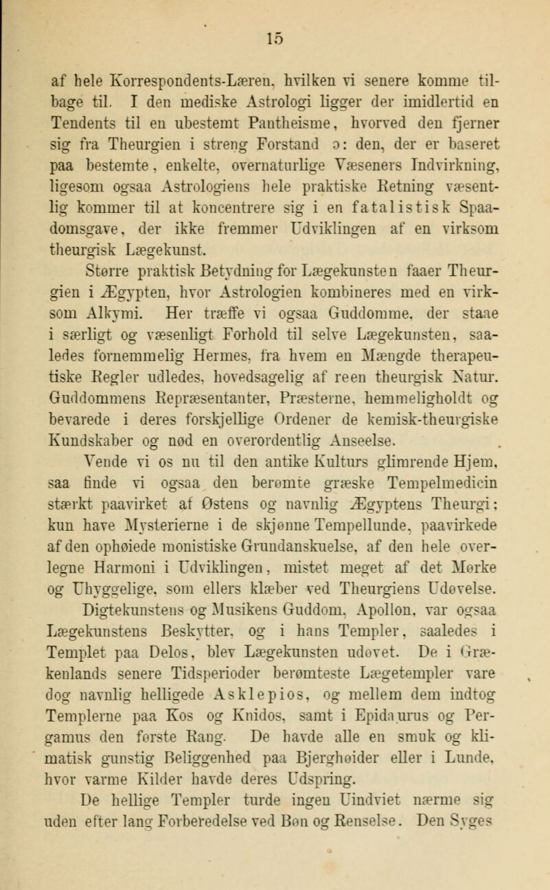 af hele Korrespondents-Læren, hvilken vi senere komme til- bage til. I den uiediske Astrologi ligger der imidlertid en Tendents til en ubestemt Pantheisme, hvorved den fjerner sig fra Theurgien i streng Forstand o: den, der er baseret paa bestemte, enkelte, overnaturlige Væseners Indvirkning, ligesom ogsaa Astrologiens hele praktiske Ketning væsent- lig kommer til at koncentrere sig i en fatalistisk Spaa- domsgave. der ikke fremmer Udviklingen af en virksom theurgisk Lægekunst. Større praktisk Betydning for Lægekunsten faaer Theur- gien i Ægypten, hvor Astrologien kombineres med en virk- som Alkymi. Her træffe vi ogsaa Guddomme, der staae i særligt og væsenligt Forhold til selve Lægekunsten, saa- ledes fornemmelig Hermes, fra hvem en Mængde therapeu- tiske Kegler udledes, hovedsagelig af re en theurgisk Natur. Guddommens Repræsentanter, Præsterne, hemmeligholdt og bevarede i deres forskjellige Ordener de kemisk-theurgiske Kundskaber og nod en overordentlig Anseelse. Vende vi os nu til den antike Kulturs glimrende Hjem, saa mide vi ogsaa den berømte græske Tempelmedicin stærkt paavirket af Østens og navnlig Ægyptens Theurgi: kun have Mysterierne i de skjenne Tempellunde. paa virkede af den ophøiede monistiske Grundanskuelse, af den hele over- legne Harmoni i Udviklingen, mistet meget af det Mørke og Uhyggelige, som ellers klæber ved Theurgiens Udøvelse. Digtekunstens og Musikens Guddom. Apollon. var ogsaa Lægekunstens Beskytter, og i hans Templer, saaledes i Templet paa Delos, blev Lægekunsten udovet. De i Græ- kenlands senere Tidsperioder berømteste Lægetempler vare dog navnlig helligede Asklepios, og mellem dem indtog Templerne paa Kos og Knidos. samt i Epidaums og Per- gamus den første Rang. De havde alle en smuk og kli- matisk gunstig Beliggenhed paa Bjerghoider eller i Lunde, hvor varme Kilder havde deres Udspring. De hellige Templer turde ingen Uindviet nærme - g uden efter lang Forberedelse ved Bon og Renselse. Den Syges