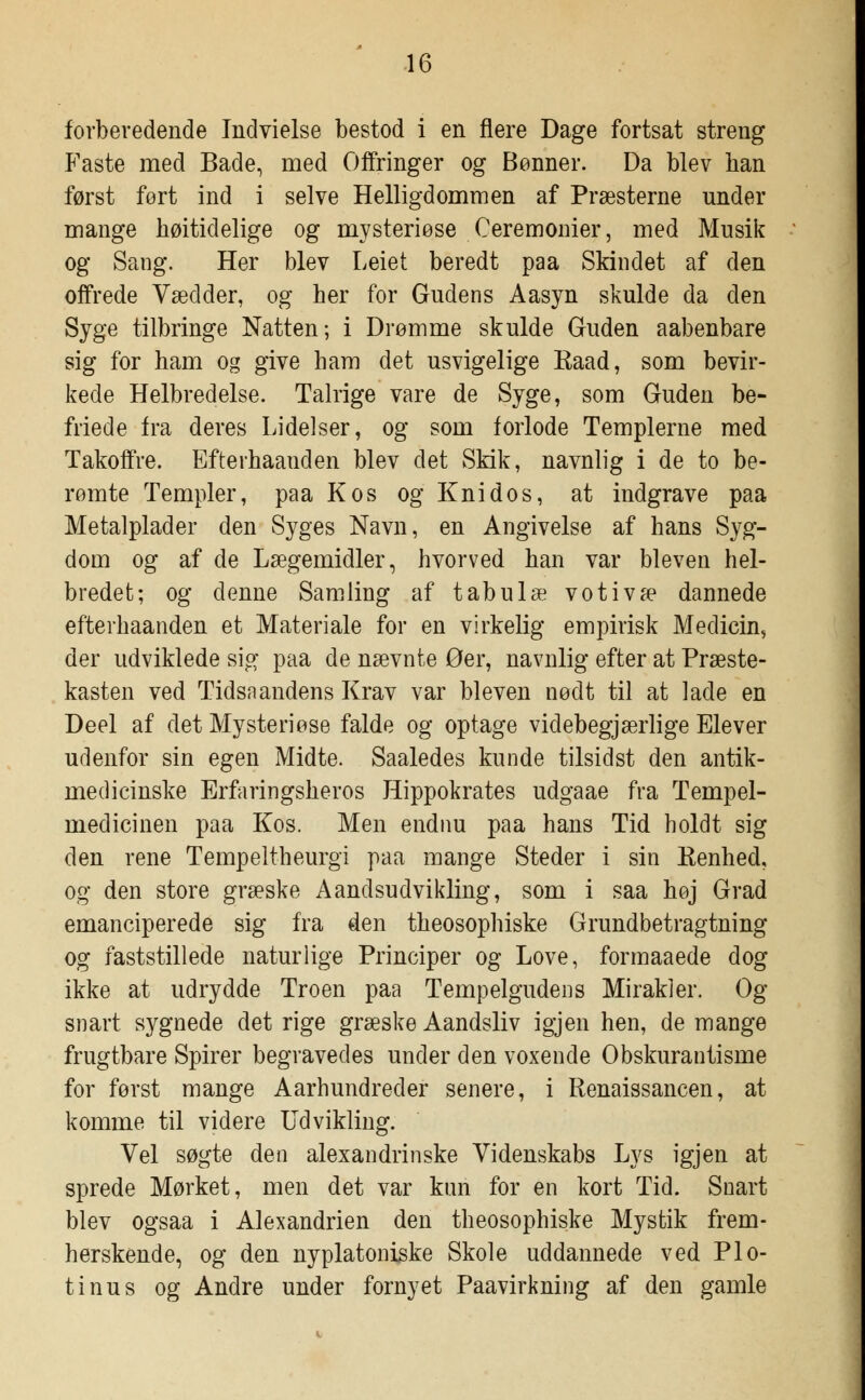 forberedende Indvielse bestod i en flere Dage fortsat streng Faste med Bade, med Offringer og Bønner. Da blev lian først fort ind i selve Helligdommen af Præsterne under mange høitidelige og mysteriøse Ceremonier, med Musik og Sang. Her blev Leiet beredt paa Skindet af den offrede Vædder, og her for Gudens Aasyn skulde da den Syge tilbringe Natten; i Drømme skulde Guden aabenbare sig for ham og give ham det usvigelige Raad, som bevir- kede Helbredelse. Talrige vare de Syge, som Guden be- friede fra deres Lidelser, og som forlode Templerne med Takoffre. Efterhaanden blev det Skik, navnlig i de to be- rømte Templer, paa Kos og Knidos, at indgrave paa Metalplader den Syges Navn, en Angivelse af hans Syg- dom og af de Lægemidler, hvorved han var bleven hel- bredet; og denne Samling af tabu læ votivæ dannede efterhaanden et Materiale for en virkelig empirisk Medicin, der udviklede sig paa de nævnte Øer, navnlig efter at Præste- kasten ved Tidsaandens Krav var bleven nødt til at lade en Deel af det Mysteriøse falde og optage videbegjærlige Elever udenfor sin egen Midte. Saaledes kunde tilsidst den antik- medicinske Erfaringsheros Hippokrates udgaae fra Tempel- medicinen paa Kos. Men endnu paa hans Tid holdt sig den rene Tempeltheurgi paa mange Steder i sin Kenhed, og den store græske A and sud vi kling, som i saa høj Grad emanciperede sig fra den theosophiske Grundbetragtning og faststillede naturlige Principer og Love, formaaede dog ikke at udrydde Troen paa Tempelgudens Mirakler. Og snart sygnede det rige græske Aandsliv igjen hen, de mange frugtbare Spirer begravedes under den voxende Obskurantisme for først mange Aarhundreder senere, i Renaissancen, at komme til videre Udvikling. Vel søgte den alexandrinske Videnskabs Lys igjen at sprede Mørket, men det var kun for en kort Tid. Snart blev ogsaa i Alexandrien den theosophiske Mystik frem- herskende, og den nyplatoniske Skole uddannede ved Plo- tinus og Andre under fornyet Paavirkning af den gamle