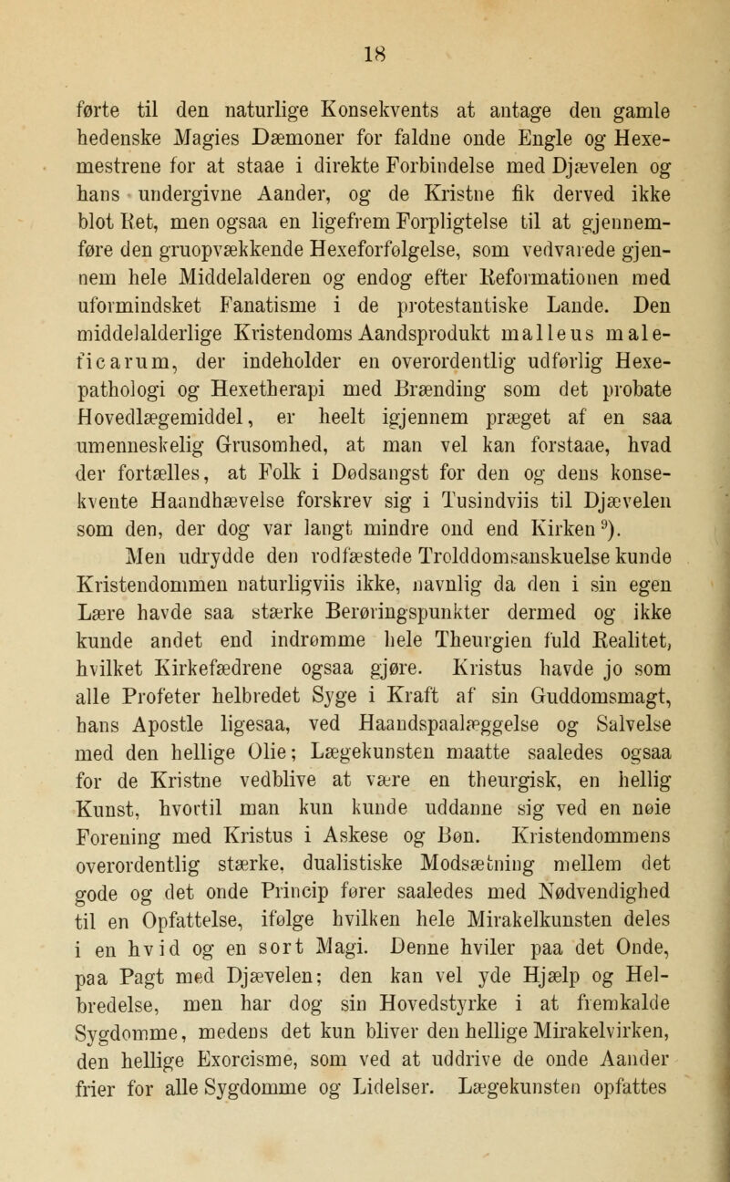 førte til den naturlige Konsekvents at antage den gamle hedenske Magies Dæmoner for faldne onde Engle og Hexe- mestrene for at staae i direkte Forbindelse med Djævelen og hans undergivne Aander, og de Kristne fik derved ikke blot Ret, men ogsaa en ligefrem Forpligtelse til at gjennem- føre den gruopvækkende Hexeforfølgelse, som vedvarede gjen- nem hele Middelalderen og endog efter Reformationen med uformindsket Fanatisme i de protestantiske Lande. Den midde]alderlige Kristendoms Aandsprodukt malleus male- ficarum, der indeholder en overordentlig udforlig Hexe- pathologi og Hexetherapi med Brænding som det probate Hovedlægemiddel, er heelt igjennem præget af en saa umenneskelig Grusomhed, at man vel kan forstaae, hvad der fortælles, at Folk i Dødsangst for den og dens konse- kvente Haandhævelse forskrev sig i Tusindviis til Djævelen som den, der dog var langt mindre ond end Kirken9). Men udrydde den rodfæstede Trolddomsanskuelse kunde Kristendommen naturligviis ikke, navnlig da den i sin egen Lære havde saa stærke Berøringspunkter dermed og ikke kunde andet end indrømme hele Theurgien fuld Realitet, hvilket Kirkefædrene ogsaa gjøre. Kristus havde jo som alle Profeter helbredet Syge i Kraft af sin Guddomsmagt, hans Apostle ligesaa, ved Haandspaalæggelse og Salvelse med den hellige Olie; Lægekunsten maatte saaledes ogsaa for de Kristne vedblive at være en theurgisk, en hellig Kunst, hvortil man kun kunde uddanne sig ved en nøie Forening med Kristus i Askese og Bon. Kristendommens overordentlig stærke, dualistiske Modsætning mellem det gode og det onde Princip fører saaledes med Nødvendighed til en Opfattelse, ifølge hvilken hele Mirakelkunsten deles i en hvid og en sort Magi. Denne hviler paa det Onde, paa Pagt med Djævelen; den kan vel yde Hjælp og Hel- bredelse, men har dog sin Hovedstyrke i at fremkalde Sygdomme, medens det kun bliver den hellige Mirakelvirken, den hellige Exorcisme, som ved at uddrive de onde Aander frier for alle Sygdomme og Lidelser. Lægekunsten opfattes