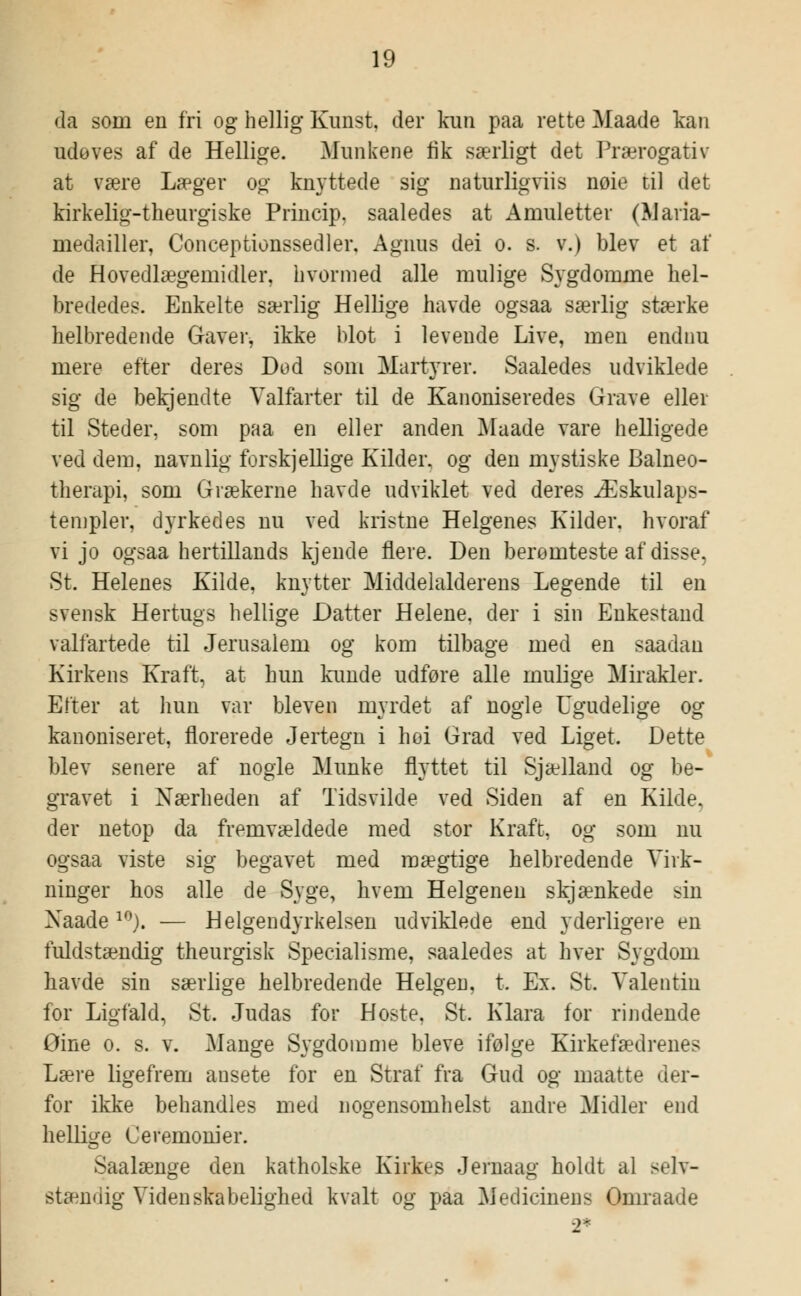 da som en fri og hellig Kunst, der kun paa rette Maade kan udoves af de Hellige. Munkene fik særligt det Prærogativ at være Læger og knyttede sig naturligviis noie til det kirkelig-theurgiske Princip, saaledes at Amuletter (Maria- medailler, Conceptionssedler, Agnus dei o. s. v.) blev et af de Hovedlægemidler, hvormed alle mulige Sygdomme hel- brededes. Enkelte særlig Hellige havde ogsaa særlig stærke helbredende Gaver, ikke blot i levende Live, men endnu mere efter deres Dod som Martyrer. Saaledes udviklede sig de bekjendte Valfarter til de Kanoniseredes Grave eller til Steder, som paa en eller anden Maade vare helligede ved dem, navnlig forskjellige Kilder, og den mystiske Balneo- therapi, som Grækerne havde udviklet ved deres Æskulaps- templer, dyrkedes nu ved kristne Helgenes Kilder, hvoraf vi jo ogsaa hertillands kjende flere. Den berømteste af disse, St. Helenes Kilde, knytter Middelalderens Legende til en svensk Hertugs hellige Datter Helene, der i sin Enkestand valfartede til Jerusalem og kom tilbage med en saadan Kirkens Kraft, at hun kunde udføre alle mulige Mirakler. Efter at hun var bleven myrdet af nogle Ugudelige og kanoniseret, florerede Jertegn i hoi Grad ved Liget. Dette blev senere af nogle Munke flyttet til Sjælland og be- gravet i Nærheden af Tidsvilde ved Siden af en Kilde, der netop da fremvældede med stor Kraft, og som nu ogsaa viste sig begavet med mægtige helbredende Virk- ninger hos alle de Syge, hvem Helgenen skjænkede sin Xaade10). — Helgendyrkelsen udviklede end yderligere en fuldstændig theurgisk Speeialisme, saaledes at hver Sygdom havde sin særlige helbredende Helgen, t. Ex. St. Valentin for Ligfald, St. Judas for Hoste, St. Klara for rindende Gine o. s. v. Mange Sygdomme bleve ifølge Kirkefædrenes Lære ligefrem ausete for en Straf fra Gud og maatte (ler- for ikke behandles med nogensomhelst andre Midler end hellige Ceremonier. Saalænge den kathobke Kirkes Jernaag holdt al selv- stændig Videnskabelighed kvalt og paa Medicinens Gmraade