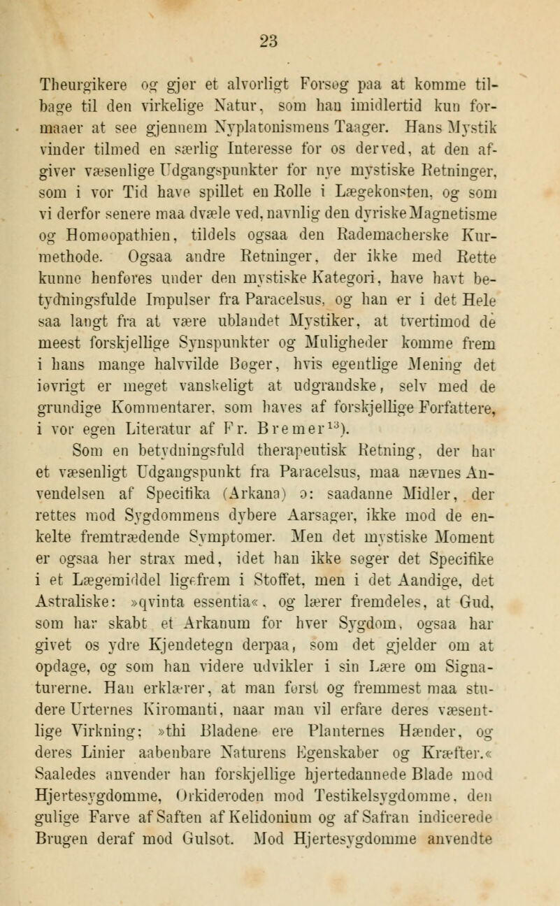 Theurgikere og gjer et alvorligt Fovsog paa at komme til- bage til den virkelige Natur, som hau imidlertid kun for- maaer at see gjennem Nyplatonismeus Taager. Hans Mystik vinder tilmed en særlig Interesse for os derved, at den af- giver væsenlige Udgangspunkter for nye mystiske Ketninger, som i vor Tid have spillet en Rolle i Lægekonsten, og som vi derfor senere maa dvæle ved. navnlig den dyriske Magnetisme og Homøopathien, tildels ogsaa den Rademacherske Kur- methode. Ogsaa andre Retninger, der ikke med Rette kunne henfores under den mystiske Kategori. have havt be- tydningsfulde Impulser fra Paracelsus, og han er i det Hele saa langt fra at være ublandet Mystiker, at tvertimod de meest forskjellige Synspunkter og Muligheder komme frem i hans mange halvvilde Boger, hvis egentlige Mening det iovrigt er meget vanskeligt at udgrandske, selv med de grundige Kommentarer, som haves af forskjellige Forfattere, i vor egen Literatur af Pr. B re mer13). Som en betydningsfuld therapeutisk Retning, der hal- et væsenligt Udgangspunkt fra Paracelsus, maa nævnes An- vendelsen af Specirika (Arkana) o: saadanne Midler, der rettes mod Sygdommens dybere Aarsager, ikke mod de en- kelte fremtrædende Symptomer. Men det mystiske Moment er ogsaa her strax med, idet han ikke søger det Specifike i et Lægemiddel ligefrem i Stoffet, men i det Aandige, det Astraliske: »qvinta essentia«. og lærer fremdeles, at Gud. som har skabt et Arkanum for hver Svgdom, ogsaa har givet os ydre Kjendetegn derpaa, som det gjelder om at opdage, og som han videre udvikler i sin Lære om Signa- turerne. Hau erklærer, at man først og fremmest maa stu- dere Urternes Kiromanti, naar man vil erfare deres væsent- lige Virkning: »thi Bladene ere Planternes Hænder, og deres Linier aabenbare Naturens Egenskaber og Kræfter.« Saaledes anvender han forskjellige hjertedannede Blade mod Hjertesygdomme, Orkideroden mod Testikelsygdomme, den gulige Farve af Saften af Kelidonium og af Safran indicerede Brugen deraf mod Gulsot. Mod Hjertesygdomme anvendte