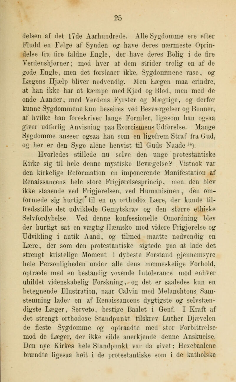 delsen af det 17de Aarhundrede. Alle Sygdomme ere efter Fludd en Folge af Synden og have deres nærmeste Oprin- delse fra lire faldne Engle, der have deres Bolig i de fire Verdenshjørner; mod hver at dem strider trolig en af de gode Engle, men det forslaaer ikke. Sygdommene rase, og Lægens Hjælp bliver nødvendig. Men Lægen maa erindre, at han ikke har at kæmpe medKjod og Blod, men med de onde Aander, med Verdens Fyrster og Mægtige, og derfor kunne Sygdommene kun beseires ved Besværgelser og Bonner. af hvilke han foreskriver lange Formler, ligesom han ogsaa giver udfurlig Anvisning paa Exorcismens Udforelse. Mange Sygdomme anseer ogsaa han som en ligefrem Straf fra Gud, og her er den Syge alene henvist til Guds Xaade u). Hvorledes stillede nu selve den unge protestantiske Kirke sig til hele denne mystiske Bevægelse? Vistnok var den kirkelige Reformation en imponerende Manifestation af Renaissancens hele store Frigjorelsesprincip, men den blev ikke staaende ved Frigjorelsen, ved Humanismen, den om- formede sig hurtigt til en ny orthodox Lære, der kunde til- fredsstille det udviklede Gemytskrav og den storre ethiske Selvfordybelse. Ved denne konfessionelle Omordning blev der hurtigt sat en vægtig Hæmsko mod videre Frigjoreise og Udvikling i antik Aand, og tilmed maatte nodvendig en Lære, der som den protestantiske sigtede paa at lade det strengt kristelige Moment i dybeste Forstand gjennemsyie hele Personligheden under alle dens menneskelige Forhold, optræde med en bestandig voxende Intolerance mod enhver uhildet videnskabelig Forskning, og det er saaledes kun en betegnende Illustration, naar Calvin med Melanchtons Sam- stemning lader en af Renaissancens dygtigste og selvstæn- digste Læger, Serveto. bestige Baalet i Genf. I Kraft af det strengt orthodoxe Standpunkt tilskrev Luther Djævelen de fleste Sygdomme og optraadte med stor Forbittrelse mod de Læger, der ikke vilde anerkjende denne Anskuelse. Den nye Kirkes hele Standpunkt var da givet; Hexebaalene brændte ligesaa hoit i de protestantiske som i de katholske