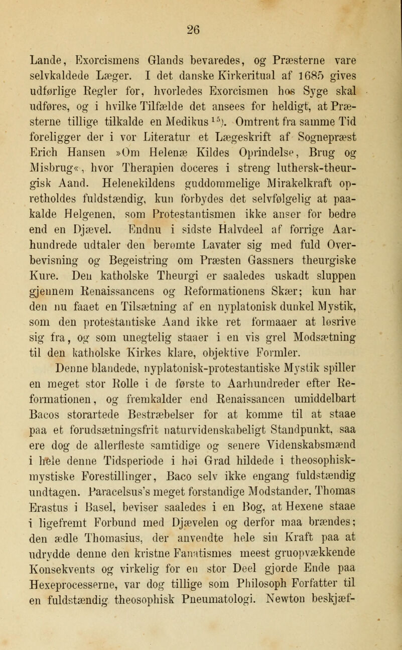 Lande, Exorcismens Glands bevaredes, og Præsterne vare selvkaldede Læger. I det danske Kirkeritual af 1685 gives udførlige Regler for, hvorledes Exorcismen hos Syge skal udføres, og i hvilke Tilfælde det ansees for heldigt, at Præ- sterne tillige tilkalde en Medikus 15<). Omtrent fra samme Tid foreligger der i vor Literatur et Lægeskrift af Sognepræst Erich Hansen »Om Helenæ Kildes Oprindelse, Brug og Misbrug«, hvor Therapien doceres i streng luthersk-theur- gisk Aand. Helenekildens guddommelige Mirakelkraft op- retholdes fuldstændig, kun forbydes det selvfølgelig at paa- kalde Helgenen, som Protestantismen ikke anser for bedre end en Djævel. Endnu i sidste Halvdeel af forrige Aar- hundrede udtaler den berømte Lavater sig med fuld Over- bevisning og Begeistring om Præsten Gassners theurgiske Kure. Den katholske Theurgi er saaledes uskadt sluppen gjennem Kenaissancens og Reformationens Skær; kun har den nu faaet en Tilsætning af en nyplatonisk dunkel Mystik, som den protestantiske Aand ikke ret formaaer at løsrive sig fra, og som unegtelig staaer i en vis grel Modsætning til den katholske Kirkes klare, objektive Formler. Denne blandede, nyplatonisk-protestantiske Mystik spiller en meget stor Rolle i de første to Aarhundreder efter Re- formationen, og fremkalder end Renaissancen umiddelbart Bacos storartede Bestræbelser for at komme til at staae paa et forudsætningsfrit naturvidenskabeligt Standpunkt, saa ere dog de allerfleste samtidige og senere Videnskabsmænd i hele denne Tidsperiode i høi Grad hildede i theosophisk- mystiske Forestillinger, Baco selv ikke engang fuldstændig undtagen. Paracelsus's meget forstandige Modstander, Thomas Erastus i Basel, beviser saaledes i en Bog, at Hexene staae i ligefremt Forbund med Djævelen og derfor maa brændes; den ædle Thomasius, der anvendte hele sin Kraft paa at udrydde denne den kristne Fanatismes meest gruopvækkende Konsekvents og virkelig for en stor Deel gjorde Ende paa Hexeprocesserne, var dog tillige som Philosoph Forfatter til en fuldstændig theosophisk Pneumatologi. Newton beskjæf-