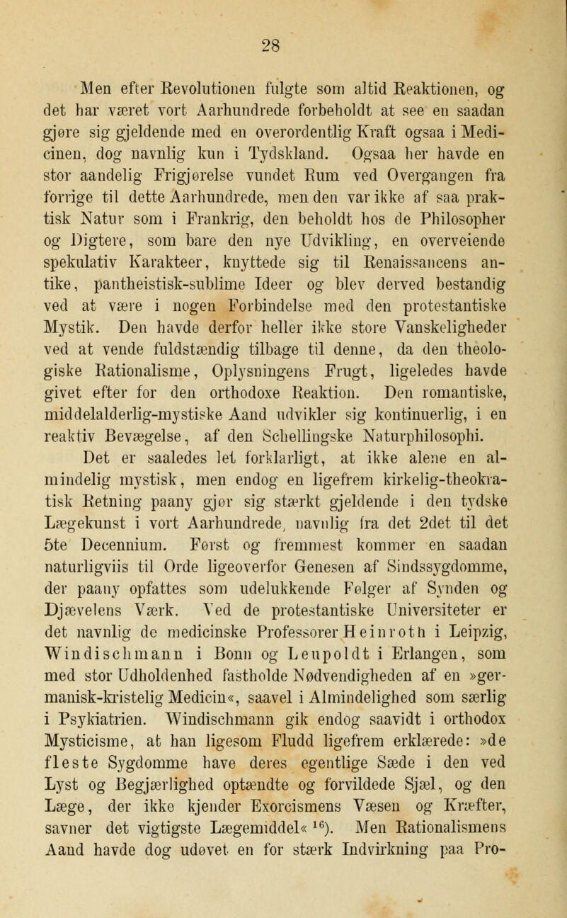 Men efter Revolutionen fulgte som altid Reaktionen, og det har været vort Aarhundrede forbeholdt at see en saadan gjøre sig gjeldende med en overordentlig Kraft ogsaa i Medi- cinen, dog navnlig kun i Tydskland. Ogsaa her havde en stor aandelig Frigj oreise vundet Rum ved Overgangen fra forrige til dette Aarhundrede, men den var ikke af saa prak- tisk Natur som i Frankrig, den beholdt hos de Philosopher og Digtere, som bare den nye Udvikling, en overveiende spekulativ Karakteer, knyttede sig til Renaissancens an- tike, pantheistisk-sublime Ideer og blev derved bestandig ved at være i nogen Forbindelse med den protestantiske Mystik. Den havde derfor heller ikke store Vanskeligheder ved at vende fuldstændig tilbage til denne, da den theolo- giske Rationalisme, Oplysningens Frugt, ligeledes havde givet efter for den orthodoxe Reaktion. Den romantiske, middelalderlig-mystiske Aand udvikler sig kontinuerlig, i en reaktiv Bevægelse, af den Schellingske Naturphilosophi. Det er saaledes let forklarligt, at ikke alene en al- mindelig mystisk, men endog en ligefrem kirkelig-theokra- tisk Retning paany gjor sig stærkt gjeldende i den tydske Lægekunst i vort Aarhundrede, navnlig (ra det 2det til det 5te Decennium. Først og fremmest kommer en saadan naturligviis til Orde ligeoverfor Genesen af Sindss3^gdomme, der paany opfattes som udelukkende Følger af Synden og Djævelens Værk. Ved de protestantiske Universiteter er det navnlig de medicinske Professorer Hein rot h i Leipzig, Windischmann i Bonn og Leupoidt i Erlangen, som med stor Udholdenhed fastholde Nødvendigheden af en »ger- manisk-kristelig Medicin«, saavel i Almindelighed som særlig i Psykiatrien. Windischmann gik endog saavidt i orthodox Mysticisme, at han ligesom Fludd ligefrem erklærede: »de fleste Sygdomme have deres egentlige Sæde i den ved Lyst og Begjærlighed optændte og forvildede Sjæl, og den Læge, der ikke kjender Exorcismens Væsen og Kræfter, savner det vigtigste Lægemiddel« 16). Men Rationalismens Aand havde dog udøvet en for stærk Indvirkning paa Pro-