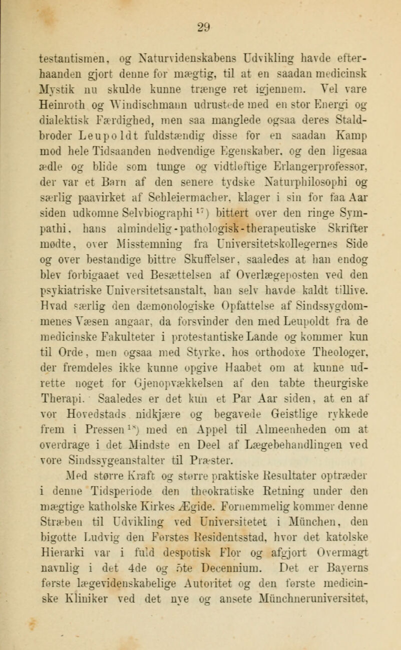 testantismen, og Naturvidenskabens Udvikling havde efter- haanden gjort denne for mægtig, til at en saadan medicinsk Mystik nu skulde kunne trænge ret igjenuem. Vel vare Heinroth og Windischmaun udrustede med en stor Energi og dialektisk Færdighed, men saa manglede ogsaa deres Stald- broder Le up o Id t fuldstændig disse tor en saadan Kamp mod hele lidsaanden nudvendige Egenskaber, og den ligesaa ædle og blide som tunge og vidtløftige Erlangerprofes der var et Barn af den senere tydske Naturphilosophi og særlig paavirket af Sehleiermaeher. klager i sin for faa Aar siden udkomne Selvbiographi1T) bittert over den ringe Sym- pathi. hans almindelig -pathologisk-therapeutiske Skrifter mødte, over Misstemning- fra Universitetskolle^eruHS Side og over bestandige bittre Skuffelser, saaledes at han endog blev forbigaaet ved Besættelsen af Overlægeposten ved den psykiatriske Universitetsanstalt. han selv havde kaldt t^llive. Hvad rærlig den dæmonologiske Opfattelse af Sindssygdom- menes Væsen angaar, da forsvinder den med Leupoldt fra de medicinske Fakulteter i protestantiske Lande og kommer kun til Orde. men ogsaa med Styrke, hos orthodoxe Theologer. der fremdeles ikke kunne opgive Haabet om at kunne ud- rette noget for Gjenopvækkelsen af den tabte theurgiske Therapi. Saaledes er det kun et Par Aar siden, at en af vor Hovedstads nidkjære og begavede Geistlige rykkede frem i Pressen1^, med en Appel til Almeenheden om at overdrage i det Mindste en Deel af Lægebehandlingen ved vore Sindssygeanstalter til Præster. Med større Kraft og større praktiske Kesultater optræder i denne Tidsperiode den theokratiske Retning under den mægtige katholske Kirkes Ægide. Fornemmelig kommer denne Stræben til Udvikling ved Universitetet i Munchen, den bigotte Ludvig den Ferstes Hesidentsstad. hvor det katolske Hierarki var i fuld despotisk Flor og afgjort Overmagt navnlig i det 4de og ote Decennium. Det er Bayerns fV-rste lægevidenskabelige Autoritet og den første medicin- ske Kliniker ved det nve og ansete Miinchneruniversitet.