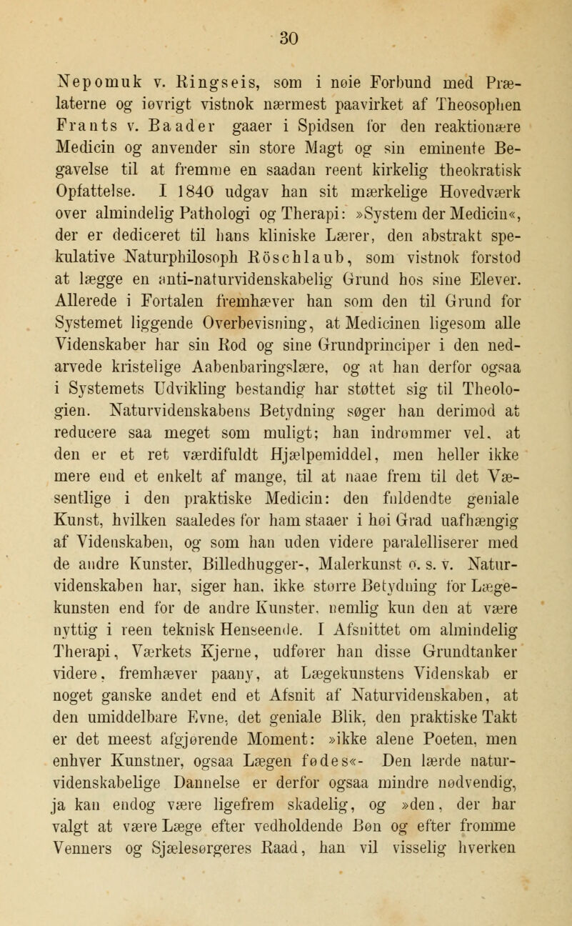 Nepomuk v. Rings eis, som i nøie Forbund med Præ- laterne og iøvrigt vistnok nærmest paavirket af Theosophen Frants v. Baader gaaer i Spidsen for den reaktionære Medicin og anvender sin store Magt og sin eminente Be- gavelse til at fremme en saadan reent kirkelig theokratisk Opfattelse. I 1840 udgav han sit mærkelige Hovedværk over almindelig Pathologi ogTherapi: »System der Medicin«, der er dediceret til hans kliniske Lærer, den abstrakt spe- kulative Naturphilosoph Roschlaub, som vistnok forstod at lægge en anti-naturvidenskabelig Grund hos sine Elever. Allerede i Fortalen fremhæver han som den til Grund for Systemet liggende Overbevisning, at Medicinen ligesom alle Videnskaber har sin Rod og sine Grundprinciper i den ned- arvede kristelige Aabenbaringslære, og at han derfor ogsaa i Systemets Udvikling bestandig har støttet sig til Theolo- gien. Naturvidenskabens Betydning søger han derimod at reducere saa meget som muligt; han indrømmer vel, at den er et ret værdifuldt Hjælpemiddel, men heller ikke mere end et enkelt af mange, til at naae frem til det Væ- sentlige i den praktiske Medicin: den fuldendte geniale Kunst, hvilken saaledes for ham staaer i høi Grad uafhængig af Videnskaben, og som han uden videre paralelliserer med de andre Kunster, Billedhugger-, Malerkunst o. s. v. Natur- videnskaben har, siger han, ikke større Betydning for Læge- kunsten end for de andre Kunster, nemlig kun den at være nyttig i reen teknisk Henseende. I Afsnittet om almindelig Therapi, Værkets Kjerne, udfører han disse Grundtanker videre, fremhæver paany, at Lægekunstens Videnskab er noget ganske andet end et Afsnit af Naturvidenskaben, at den umiddelbare Evne, det geniale Blik, den praktiske Takt er det meest afgjørende Moment: »ikke alene Poeten, men enhver Kunstner, ogsaa Lægen fødes«- Den lærde natur- videnskabelige Dannelse er derfor ogsaa mindre nødvendig, ja kan endog være ligefrem skadelig, og »den, der har valgt at være Læge efter vedholdende Bøn og efter fromme Venners og Sjælesørgeres Raad, han vil visselig hverken