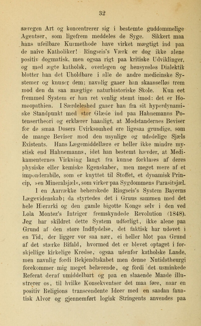 særegen Art og koncentrerer sig i bestemte guddommelige Agentser, som ligefrem meddeles de Syge. Sikkert maa hans ufeilbare Kuimethode have virket mægtigt ind paa de naive Katholiker! Ringseis's Værk er dog ikke alene positiv dogmatisk, men ogsaa rigt paa kritiske Udviklinger, og med ægte katholsk, overlegen og hensynslos Dialektik blotter han det Uholdbare i alle de andre medicinske Sy- stemer og knuser dem; navnlig gaaer han skaanselløs trem mod den da saa mægtige naturhistoriske Skole. Kun eet fremmed System er han ret venlig stemt imod: det er Ho- moopathien. I Særdeleshed gaaer han fra sit hyperdynami- ske Standpunkt med stor Glæde ind paa Hah nemann s Po- tensertheori og erklærer haanligt, at Modstandernes Beviser for de smaa Dosers Uvirksomhed ere ligesaa grundige, som de mange Beviser mod den usynlige og udodelige Sjæls Existents. Hans Lægemiddellære er heller ikke mindre my- stisk end Hahnemanns, idet han bestemt Inævder, at Medi- kamenternes Virkning langt fra kunne forklares af deres physiske eller kemiske Egenskaber, men meget mere af et imponderabile, som er knyttet til Stoffet, et dynamisk Prin- cip, »en Mineralsjæl«, som virker paa Sygdommens Parasitsjæl. I en Aarrække beherskede Eingseis's System Bayerns Lægevidenskab; da styrtedes det i Gruus sammen med det hele Hierarki og den gamle bigotte Konge selv i den ved Lola Montez's Intriger fremskyndede Eevolution (1848). Jeg har skildret dette System udførligt, ikke alene paa Grund af den store Indflydelse, det faktisk har udovet i en Tid, der ligger vor saa nær, ei heller blot paa Grund af det stærke Bifald, hvormed det er blevet optaget i for- skjellige kirkelige Kredse, ogsaa udenfor katholske Lande, men navnlig fordi Bekjendtskabet men denne Nutidstheurgi forekommer mig meget belærende, og fordi det usminkede Eeferat deraf umiddelbart og paa en slaaende Maade illu- strerer os, til hvilke Konsekventser det maa føre, naar en positiv Religions transcendente Ideer med en saadan fana- tisk Alvor og gjennemført logisk Stringents anvendes paa