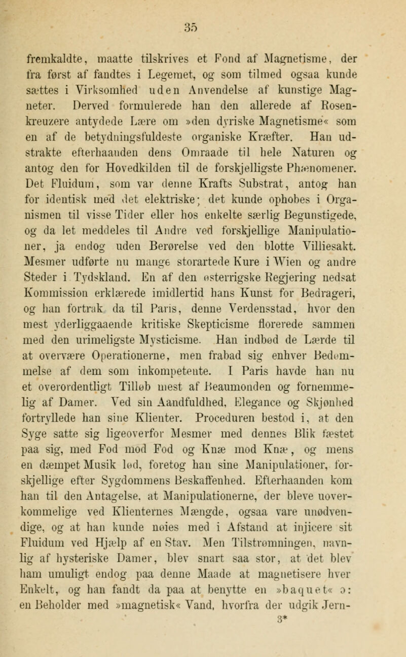 fremkaldte, maatte tilskrives et Fond af Magnetisme, der fra først af fandtes i Legemet, og som tilmed ogsaa kunde sættes i Virksomhed uden Anvendelse af kunstige Mag- neter. Derved formulerede han den allerede af Rosen- kreuzere antydede Lære om »den dyriske Magnetisme« som en af de betydningsfuldeste organiske Kræfter. Han ud- strakte efterhaauden dens Omraade til hele Naturen og antog den for Hovedkilden til de forskjelligste Phænomener. Det Fluidum, som var denne Krafts Substrat, antog han for identisk med det elektriske; det kunde ophobes i Orga- nismen til visse Tider eller hos enkelte særlig Begunstigede, og da let meddeles til Andre ved forskjellige Manipulatio- ner, ja endog uden Berørelse ved den blotte Villiesakt. Mesmer udførte nu mange storartede Kure i Wien og andre Steder i Tydskland. En af den osterrigske Kegjering nedsat Kommission erklærede imidlertid hans Kunst for Bedrageri, og han fortrak da til Paris, denne Verdensstad, hvor den mest yderliggaaende kritiske Skepticisme florerede sammen med den urimeligste Mysticisme. Han indbod de Lærde til at overvære Operationerne, men frabad sig enhver Bedøm- melse af dem som inkompetente. I Paris havde han nu et overordentligt Tillob mest af Beaumonden og fornemme- lig af Damer. Ved sin Aandfuldhed, Elegance og Skjønlied fortryllede han sine Klienter. Proceduren bestod i, at den Syge satte sig ligeoverfor Mesmer med dennes Blik fæstet paa sig, med Fod mod Fod og Knæ mod Knæ, og mens en dæmpet Musik lud, foretog han sine Manipulationer, for- skjellige efter Sygdommens Beskaffenhed. Eflerhaanden kom han til den Antagelse, at Manipulationerne, der bleve uover- kommelige ved Klienternes Mængde, ogsaa vare unødven- dige, og at han kunde noies med i Afstand at injicere sit Fluidum ved Hjælp af en Stav. Men Tilstrømningen, navn- lig af hysteriske Damer, blev snart saa stor, at det blev ham umuligt endog paa denne Maade at magnetisere hver Enkelt, og han fandt da paa at benytte en »baquet« o: en Beholder med »magnetisk« Vand, hvorfra der udgik Jern- 3*