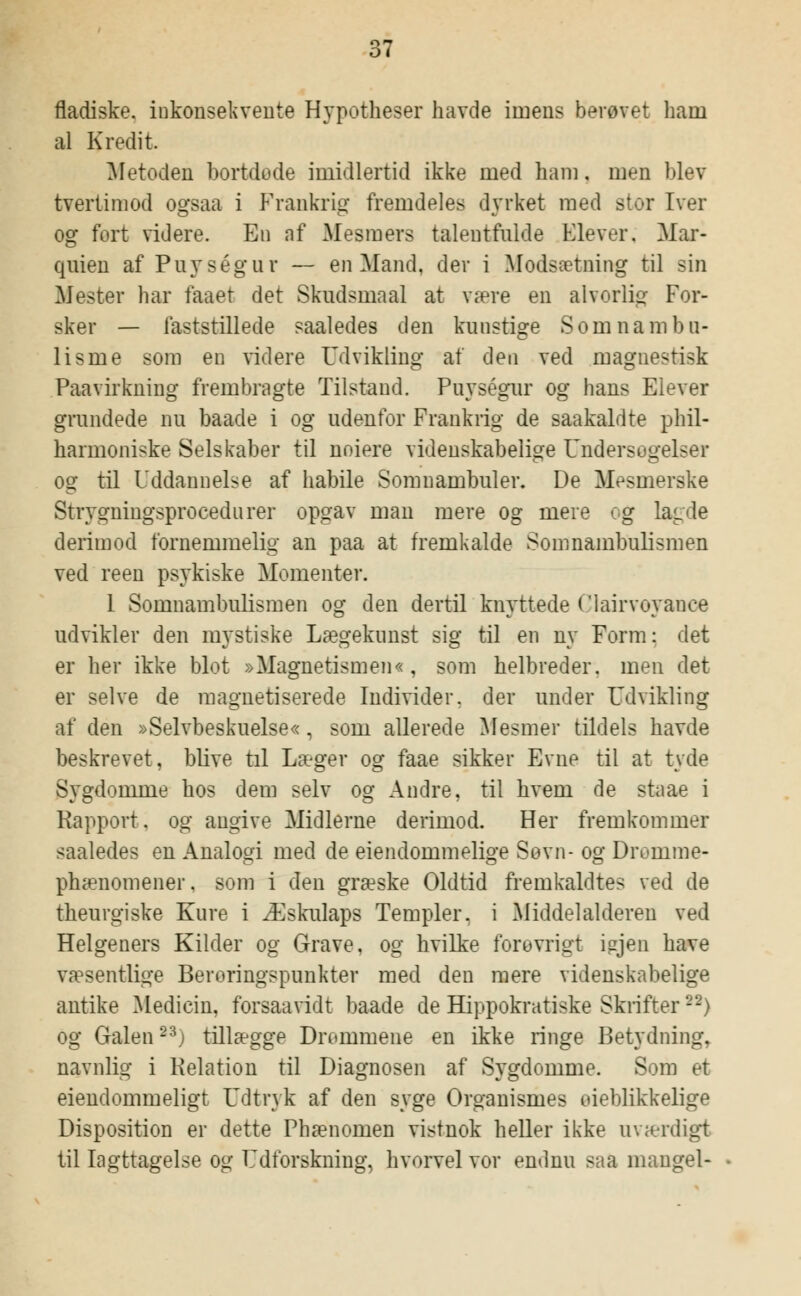 fladiske. inkonsekvente Hypotheser havde imens berøvet liam al Kredit. Metoden bortdode imidlertid ikke med ham, men blev tvertimod ogsaa i Frankrig fremdeles dyrket med stor Iver og fort videre. En nf Mesmers talentfulde Elever. Mar- quien af Puységur — en Mand, der i Modsætning til sin Mester har faaet det Skudsmaal at være en alvorlig For- sker — laststillede saaledes den kunstige Som nam bu- lisme som en videre Udvikling at den ved magnestisk Paavirkning frembragte Tilstand. Puységur og hans Elever grundede nu baade i og udenfor Frankrig de saakaldte phil- harmoniske Selskaber til noiere videnskabelige Undersøgelser og til Uddannelse af habile Somnambuler. De Mesmerske Strygningsprocedurer opgav man mere og mere og lagde derimod fornemmelig an paa at fremkalde Somnambulismen ved reen psykiske Momenter. 1 Somnambulismen og den dertil knyttede Clairvoyance udvikler den mystiske Lægekunst sig til en ny Form: det er her ikke blot »Magnetismen«, som helbreder, men det er selve de magnetiserede Individer, der under Udvikling af den »Selvbeskuelse«, som allerede Mesmer tildels havde beskrevet, blive til Læger og faae sikker Evne til at tyde Sygdomme hos dem selv og Andre, til hvem de staae i Rapport, og angive Midlerne derimod. Her fremkommer saaledes en Analogi med de eiendommelige Søvn- og Droinme- phænomener, som i den græske Oldtid fremkaldtes ved de theurgiske Kure i Æskulaps Templer, i Middelalderen ved Helgeners Kilder og Grave, og hvilke forevrigt injen have væsentlige Berøringspunkter med den mere videnskabelige antike Medicin, forsaavidt baade de Hippokratiske Skrifter22) og Galen23) tillægge Drommene en ikke ringe Betydning, navnlig i Relation til Diagnosen af Sygdomme. Som et eiendommeligt Udtryk af den syge Organismes oieblikkelige Disposition er dette Phænomen vistnok heller ikke uværdigt til Iagttagelse og Udforskning, hvorvel vor endnu saa mangel-