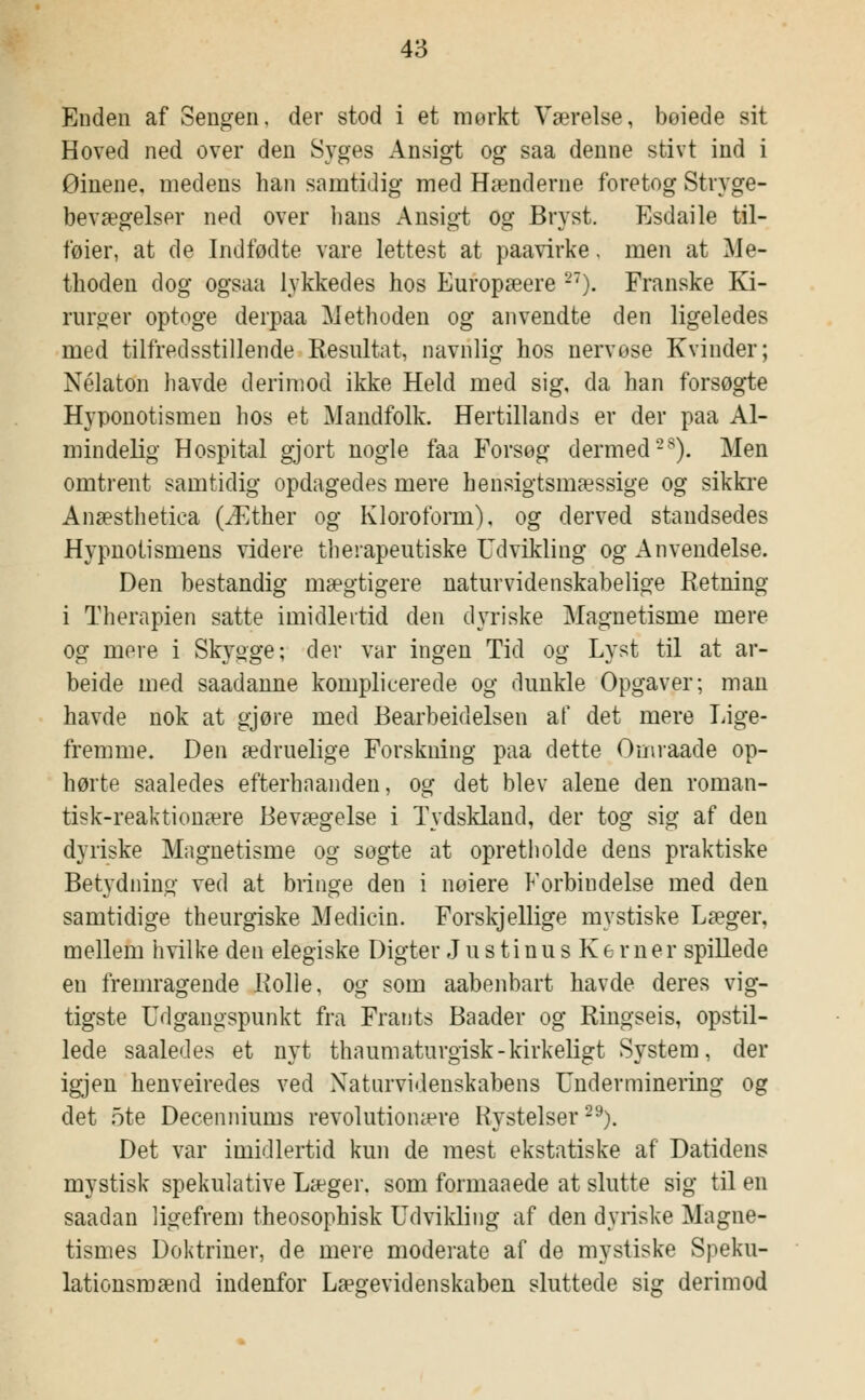 Enden af Sengen, der stod i et mørkt Værelse, beiede sit Hoved ned over den Syges Ansigt og saa denne stivt ind i Ørnene, medens han samtidig med Hænderne foretog Stryge- bevægelser ned over lians Ansigt og Bryst. Esdaile til- føier, at de Indfødte vare lettest at paavirke, men at Me- thoden dog ogsaa lykkedes hos Europæere 27). Franske Ki- rurger optoge derpaa Methoden og anvendte den ligeledes med tilfredsstillende Resultat, navnlig hos nervøse Kvinder; Nélaton havde derimod ikke Held med sig, da han forsøgte Hyponotismen hos et Mandfolk. Hertillands er der paa Al- mindelig Hospital gjort nogle faa Forsøg dermed2S). Men omtrent samtidig opdagedes mere hensigtsmæssige og sikkre Anæsthetica (Æther og Kloroform), og derved standsedes Hypnotismens videre therapeutiske Udvikling og Anvendelse. Den bestandig mægtigere naturvidenskabelige Retning i Therapien satte imidlertid den dyriske Magnetisme mere og mere i Skygge; der var ingen Tid og Lyst til at ar- beide med saadanne komplicerede og dunkle Opgaver; man havde nok at gjøre med Bearbeidelsen af det mere Lige- fremme. Den ædruelige Forskning paa dette Omraade op- hørte saaledes efterhaandeii, og det blev alene den roman- tisk-reaktionære Bevægelse i Tydskland, der tog sig af den dyriske Magnetisme og sogte at opretholde dens praktiske Betydning ved at bringe den i nøiere Forbindelse med den samtidige theurgiske Medicin. Forskjellige mystiske Læger, mellem hvilke den elegiske Digter J u s ti nu s Ke r ner spillede en fremragende Rolle, og som aabenbart havde deres vig- tigste Udgangspunkt fra Frants Baader og Ringseis, opstil- lede saaledes et nyt thaumaturgisk-kirkeligt System, der igjen henveiredes ved Naturvidenskabens Underminering og det 5te Decenniums revolutionære Rystelser29). Det var imidlertid kun de mest ekstatiske af Datidens mystisk spekulative Læger, som formaaede at slutte sig til en saadan ligefrem theosophisk Udvikling af den dyriske Magne- tismes Doktriner, de mere moderate af de mystiske Speku- lationsmænd indenfor Lægevidenskaben sluttede sig derimod